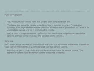 Pulse wave Doppler
PWD measures low-velocity flows at a specific point along the beam axis.
The beam axis should be parallel to the blood flow to maintain accuracy. For practical
purposes, if the angle between the US beam and the blood flow is greater than 20°, there is an
unacceptable degree of error in estimating the velocity.
PWD is used to diagnose diastolic dysfunction from mitral valve and pulmonary vein inflow
patterns, estimate aortic valve area and calculate stroke volume. [27]
Sampling
PWD uses a single piezoelectric crystal which acts both as a transmitter and receiver to measure
blood velocity intermittently at a particular area called as sample volume.
Adjusting the gate control can increase or decrease the size of the sample volume. The
trackball is used to place the sample volume at the area of interest.
 