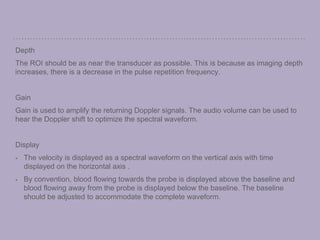 Depth
The ROI should be as near the transducer as possible. This is because as imaging depth
increases, there is a decrease in the pulse repetition frequency.
Gain
Gain is used to amplify the returning Doppler signals. The audio volume can be used to
hear the Doppler shift to optimize the spectral waveform.
Display
The velocity is displayed as a spectral waveform on the vertical axis with time
displayed on the horizontal axis .
By convention, blood flowing towards the probe is displayed above the baseline and
blood flowing away from the probe is displayed below the baseline. The baseline
should be adjusted to accommodate the complete waveform.
 