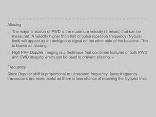 Aliasing
The major limitation of PWD is the maximum velocity (2 m/sec) that can be
measured. A velocity higher than half of pulse repetition frequency (Nyquist
limit) will appear as an ambiguous signal on the other side of the baseline. This
is known as aliasing.
High PRF Doppler imaging is a technique that combines features of both PWD
and CWD imaging which can be used to prevent aliasing. [20]
Frequency
Since Doppler shift is proportional to ultrasound frequency, lower frequency
transducers are more useful as there is less chance of reaching the Nyquist limit.
 