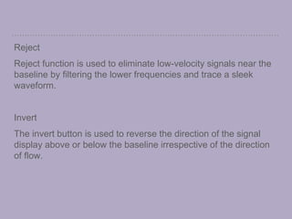 Reject
Reject function is used to eliminate low-velocity signals near the
baseline by filtering the lower frequencies and trace a sleek
waveform.
Invert
The invert button is used to reverse the direction of the signal
display above or below the baseline irrespective of the direction
of flow.
 