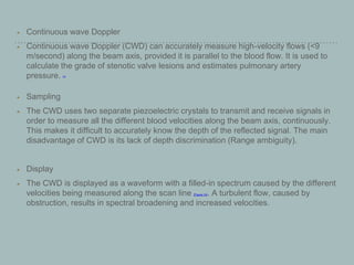 Continuous wave Doppler
Continuous wave Doppler (CWD) can accurately measure high-velocity flows (<9
m/second) along the beam axis, provided it is parallel to the blood flow. It is used to
calculate the grade of stenotic valve lesions and estimates pulmonary artery
pressure. [27]
Sampling
The CWD uses two separate piezoelectric crystals to transmit and receive signals in
order to measure all the different blood velocities along the beam axis, continuously.
This makes it difficult to accurately know the depth of the reflected signal. The main
disadvantage of CWD is its lack of depth discrimination (Range ambiguity).
Display
The CWD is displayed as a waveform with a filled-in spectrum caused by the different
velocities being measured along the scan line [Figure 14]. A turbulent flow, caused by
obstruction, results in spectral broadening and increased velocities.
 