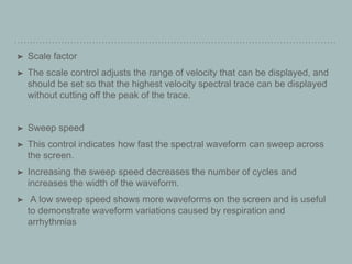➤ Scale factor
➤ The scale control adjusts the range of velocity that can be displayed, and
should be set so that the highest velocity spectral trace can be displayed
without cutting off the peak of the trace.
➤ Sweep speed
➤ This control indicates how fast the spectral waveform can sweep across
the screen.
➤ Increasing the sweep speed decreases the number of cycles and
increases the width of the waveform.
➤ A low sweep speed shows more waveforms on the screen and is useful
to demonstrate waveform variations caused by respiration and
arrhythmias
 