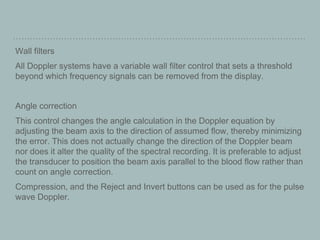 Wall filters
All Doppler systems have a variable wall filter control that sets a threshold
beyond which frequency signals can be removed from the display.
Angle correction
This control changes the angle calculation in the Doppler equation by
adjusting the beam axis to the direction of assumed flow, thereby minimizing
the error. This does not actually change the direction of the Doppler beam
nor does it alter the quality of the spectral recording. It is preferable to adjust
the transducer to position the beam axis parallel to the blood flow rather than
count on angle correction.
Compression, and the Reject and Invert buttons can be used as for the pulse
wave Doppler.
 