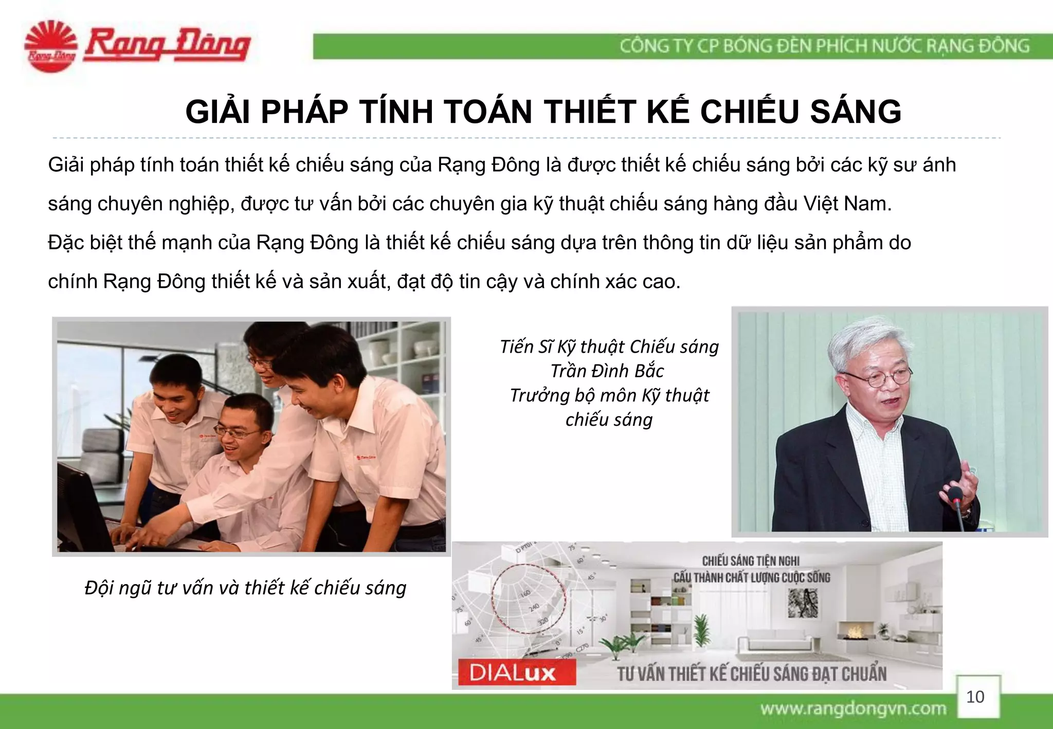 GIẢI PHÁP TÍNH TOÁN THIẾT KẾ CHIẾU SÁNG
Giải pháp tính toán thiết kế chiếu sáng của Rạng Đông là được thiết kế chiếu sáng bởi các kỹ sư ánh
sáng chuyên nghiệp, được tư vấn bởi các chuyên gia kỹ thuật chiếu sáng hàng đầu Việt Nam.
Đặc biệt thế mạnh của Rạng Đông là thiết kế chiếu sáng dựa trên thông tin dữ liệu sản phẩm do
chính Rạng Đông thiết kế và sản xuất, đạt độ tin cậy và chính xác cao.
Đội ngũ tư vấn và thiết kế chiếu sáng
Tiến Sĩ Kỹ thuật Chiếu sáng
Trần Đình Bắc
Trưởng bộ môn Kỹ thuật
chiếu sáng
10
 