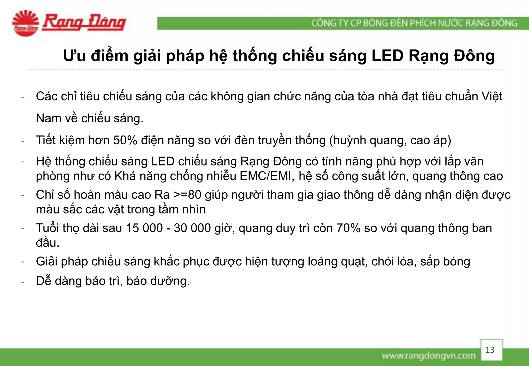 Ưu điểm giải pháp hệ thống chiếu sáng LED Rạng Đông
- Các chỉ tiêu chiếu sáng của các không gian chức năng của tòa nhà đạt tiêu chuẩn Việt
Nam về chiếu sáng.
- Tiết kiệm hơn 50% điện năng so với đèn truyền thống (huỳnh quang, cao áp)
- Hệ thống chiếu sáng LED chiếu sáng Rạng Đông có tính năng phù hợp với lắp văn
phòng như có Khả năng chống nhiễu EMC/EMI, hệ số công suất lớn, quang thông cao
- Chỉ số hoàn màu cao Ra >=80 giúp người tham gia giao thông dễ dàng nhận diện được
màu sắc các vật trong tầm nhìn
- Tuổi thọ dài sau 15 000 - 30 000 giờ, quang duy trì còn 70% so với quang thông ban
đầu.
- Giải pháp chiếu sáng khắc phục được hiện tượng loáng quạt, chói lóa, sấp bóng
- Dễ dàng bảo trì, bảo dưỡng.
13
 