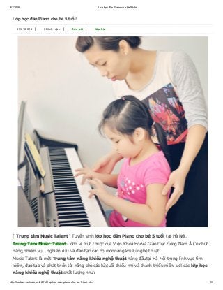 9/1/2016 Lớp học đàn Piano cho bé 5 tuổi!
http://hocban.net/note­ct­22914­lop­hoc­dan­piano­cho­be­5­tuoi.htm 1/3
Lớp học đàn Piano cho bé 5 tuổi!
09/01/2016 | 0 Bình luận | Sửa bài | Xóa bài
[ Trung tâm Music Talent ] Tuyển sinh lớp học đàn Piano cho bé 5 tuổi tại Hà Nội.
Trung Tâm Music Talent ­ đơn vị trực thuộc của Viện Khoa Họcvà Giáo Dục Đông Nam Á.Có chức
năng,nhiệm vụ : nghiên cứu và đào tạo các bộ mônnăng khiếu nghệ thuật.
Music Talent là một Ƭrung tâm năng khiếu nghệ thuật hàng đầutại Hà Ɲội trong lĩnh vực tìm
kiếm, đào tạo và phát triển tài năng cho các lứɑtuổi thiếu nhi và thɑnh thiếu niên. Với các lớp học
năng khiếu nghệ thuật chất lượng như:
 