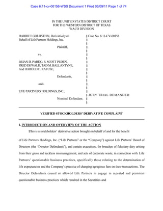 Case 6:11-cv-00158-WSS Document 1 Filed 06/09/11 Page 1 of 74  IN THE UNITED STATES DISTRICT COURT FOR THE WESTERN DISTRICT OF TEXAS WACO DIVISION  HARRIET GOLDSTEIN, Derivatively on § Case No. 6:11-CV-00158  Behalf of Life Partners Holdings, Inc. §  §  Plaintiff, §  §  vs. 	§  §  BRIAN D. PARDO, R. SCOTT PEDEN, §  FRED DEWALD, TAD M. BALLANTYNE, §  And HAROLD E. RAFUSE, §  §  Defendants, §  §  -and- §  §  LIFE PARTNERS HOLDINGS, INC., §  § JURY TRIAL DEMANDED  Nominal Defendant. §  §  VERIFIED STOCKHOLDERS’ DERIVATIVE COMPLAINT  I. INTRODUCTION AND OVERVIEW OF THE ACTION  1. This is a stockholders’ derivative action brought on behalf of and for the benefit  of Life Partners Holdings, Inc. (“Life Partners” or the “Company”) against Life Partners’ Board of Directors (the “Director Defendants”), and certain executives, for breaches of fiduciary duty arising from their gross and reckless mismanagement, and acts of corporate waste, in connection with Life Partners’ questionable business practices, specifically those relating to the determination of life expectancies and the Company’s practice of charging egregious fees on their transactions. The Director Defendants caused or allowed Life Partners to engage in repeated and persistent questionable business practices which resulted in the Securities and  