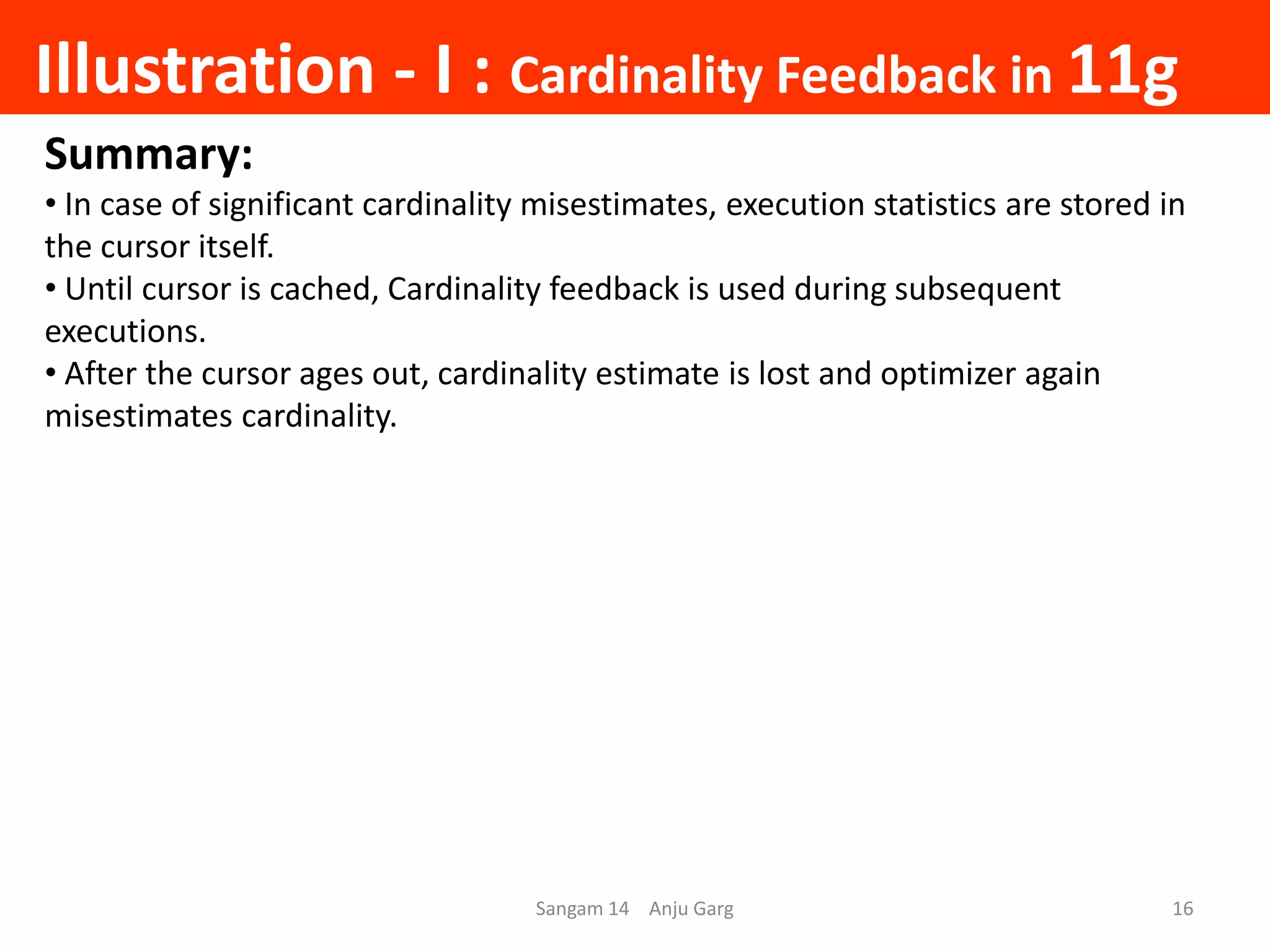 Illustration - I : Cardinality Feedback in 11g
Sangam 14 Anju Garg 16
Summary:
• In case of significant cardinality misestimates, execution statistics are stored in
the cursor itself.
• Until cursor is cached, Cardinality feedback is used during subsequent
executions.
• After the cursor ages out, cardinality estimate is lost and optimizer again
misestimates cardinality.
 