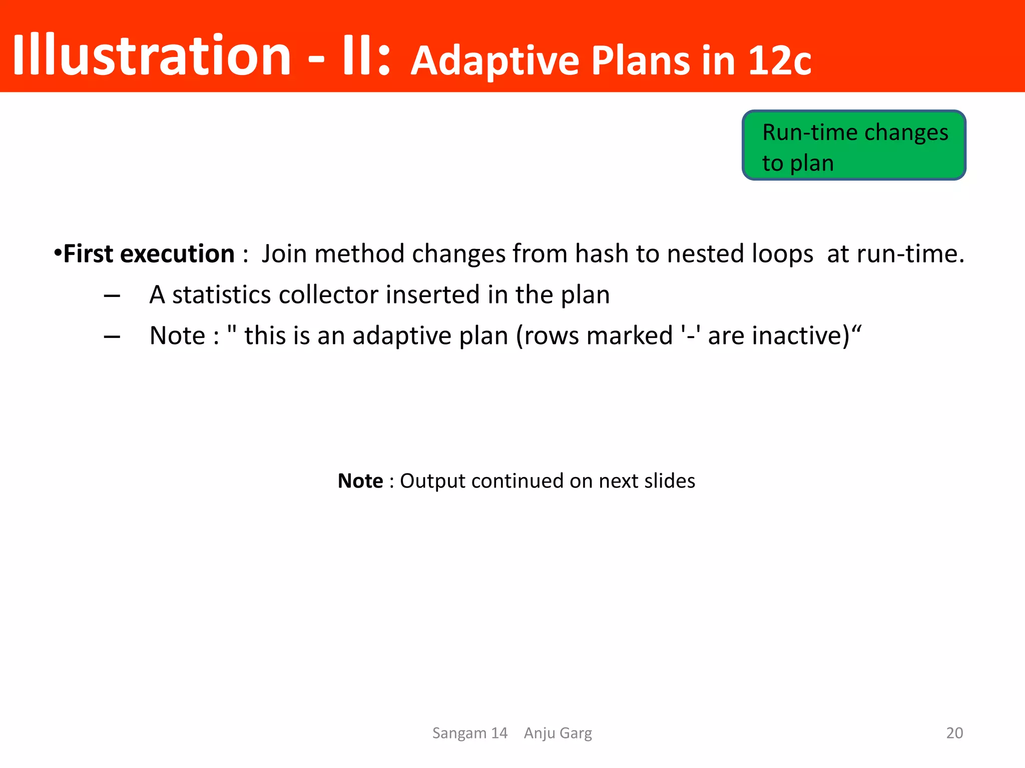 Illustration - II: Adaptive Plans in 12c
Sangam 14 Anju Garg 20
•First execution : Join method changes from hash to nested loops at run-time.
– A statistics collector inserted in the plan
– Note : " this is an adaptive plan (rows marked '-' are inactive)“
Note : Output continued on next slides
Run-time changes
to plan
 