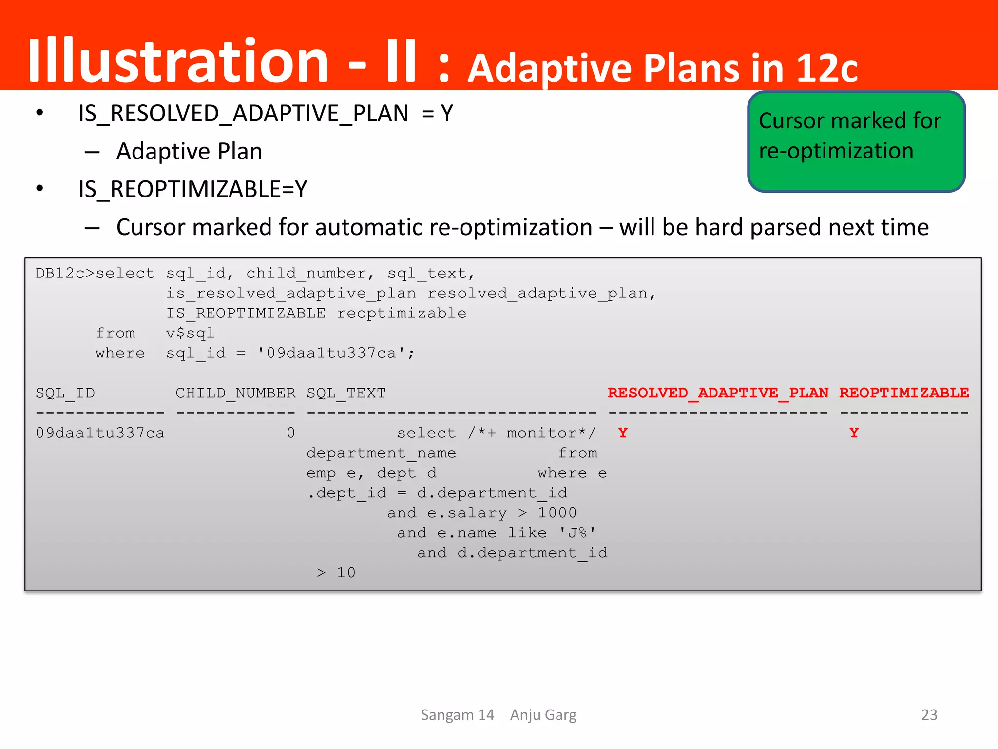 Illustration - II : Adaptive Plans in 12c
• IS_RESOLVED_ADAPTIVE_PLAN = Y
– Adaptive Plan
• IS_REOPTIMIZABLE=Y
– Cursor marked for automatic re-optimization – will be hard parsed next time
DB12c>select sql_id, child_number, sql_text,
is_resolved_adaptive_plan resolved_adaptive_plan,
IS_REOPTIMIZABLE reoptimizable
from v$sql
where sql_id = '09daa1tu337ca';
SQL_ID CHILD_NUMBER SQL_TEXT RESOLVED_ADAPTIVE_PLAN REOPTIMIZABLE
------------- ------------ ----------------------------- ---------------------- -------------
09daa1tu337ca 0 select /*+ monitor*/ Y Y
department_name from
emp e, dept d where e
.dept_id = d.department_id
and e.salary > 1000
and e.name like 'J%'
and d.department_id
> 10
Sangam 14 Anju Garg 23
Cursor marked for
re-optimization
 