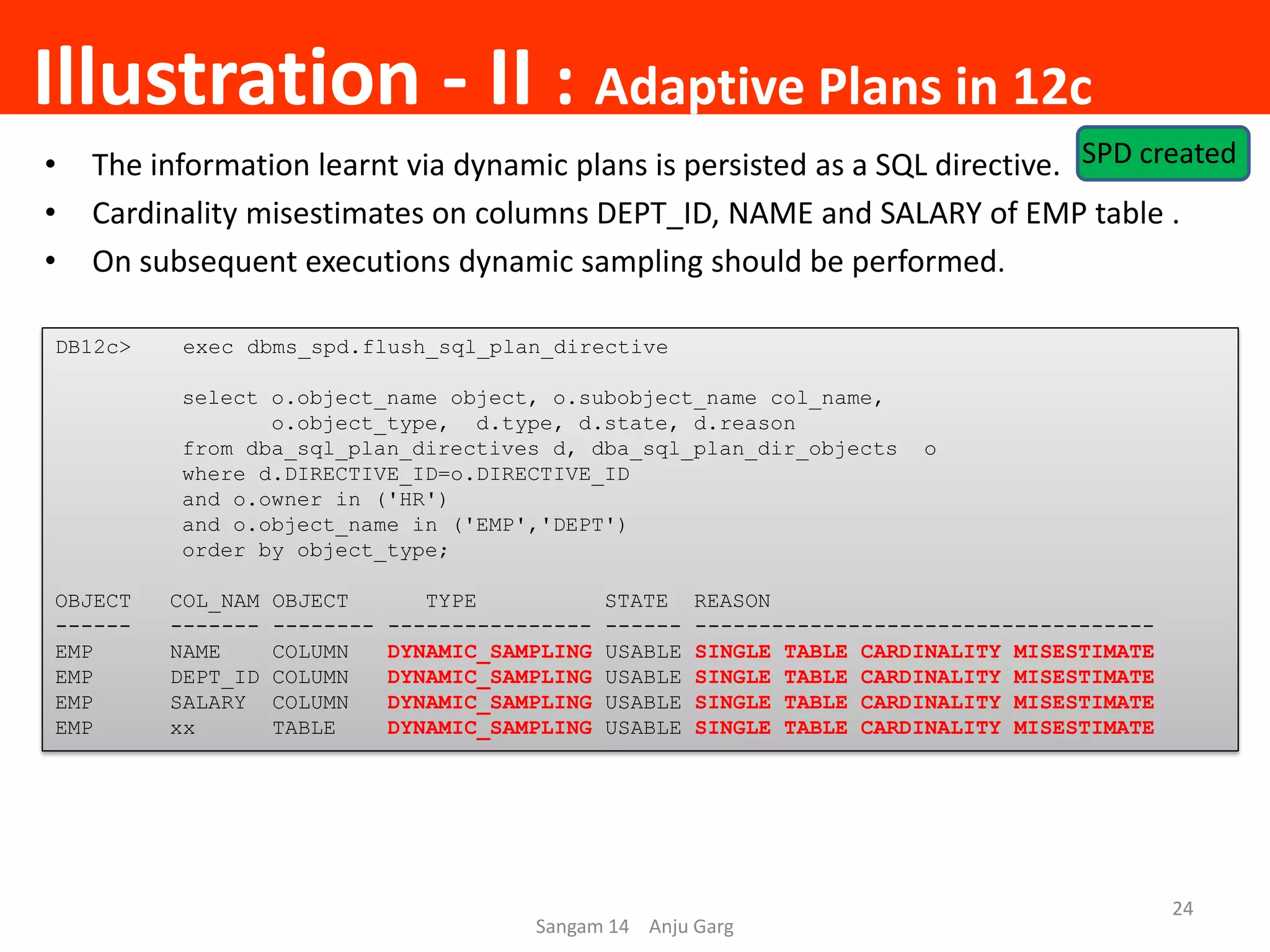 Illustration - II : Adaptive Plans in 12c
Sangam 14 Anju Garg
24
• The information learnt via dynamic plans is persisted as a SQL directive.
• Cardinality misestimates on columns DEPT_ID, NAME and SALARY of EMP table .
• On subsequent executions dynamic sampling should be performed.
DB12c> exec dbms_spd.flush_sql_plan_directive
select o.object_name object, o.subobject_name col_name,
o.object_type, d.type, d.state, d.reason
from dba_sql_plan_directives d, dba_sql_plan_dir_objects o
where d.DIRECTIVE_ID=o.DIRECTIVE_ID
and o.owner in ('HR')
and o.object_name in ('EMP','DEPT')
order by object_type;
OBJECT COL_NAM OBJECT TYPE STATE REASON
------ ------- -------- ---------------- ------ ------------------------------------
EMP NAME COLUMN DYNAMIC_SAMPLING USABLE SINGLE TABLE CARDINALITY MISESTIMATE
EMP DEPT_ID COLUMN DYNAMIC_SAMPLING USABLE SINGLE TABLE CARDINALITY MISESTIMATE
EMP SALARY COLUMN DYNAMIC_SAMPLING USABLE SINGLE TABLE CARDINALITY MISESTIMATE
EMP xx TABLE DYNAMIC_SAMPLING USABLE SINGLE TABLE CARDINALITY MISESTIMATE
SPD created
 