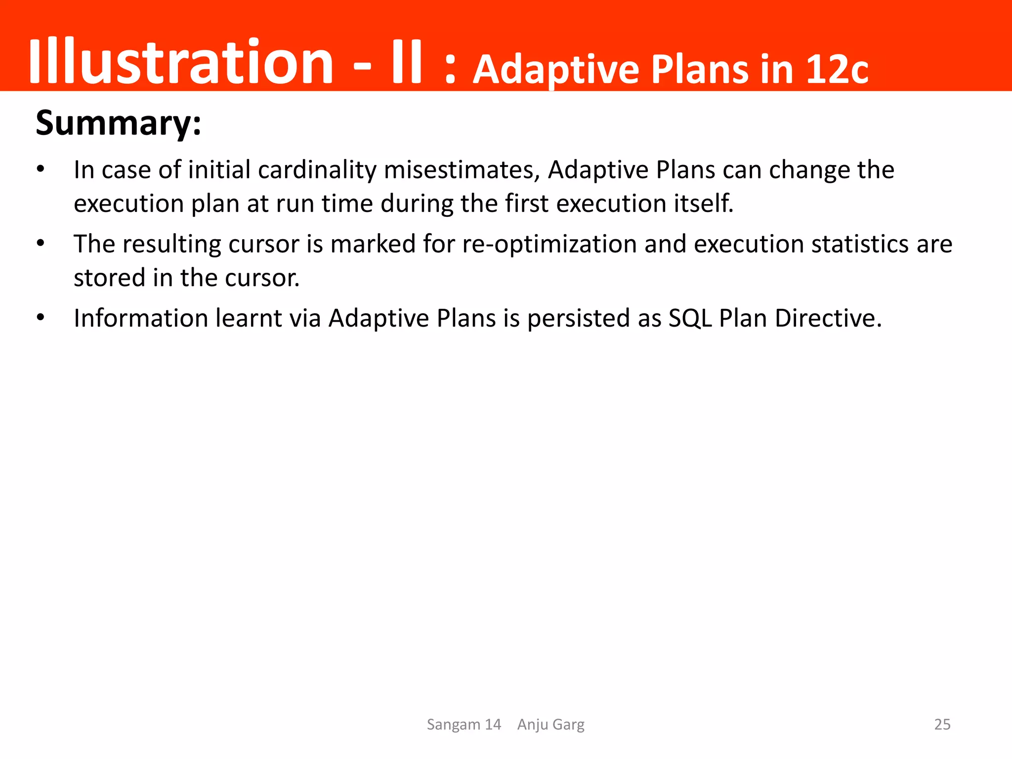 Illustration - II : Adaptive Plans in 12c
Summary:
• In case of initial cardinality misestimates, Adaptive Plans can change the
execution plan at run time during the first execution itself.
• The resulting cursor is marked for re-optimization and execution statistics are
stored in the cursor.
• Information learnt via Adaptive Plans is persisted as SQL Plan Directive.
Sangam 14 Anju Garg 25
 