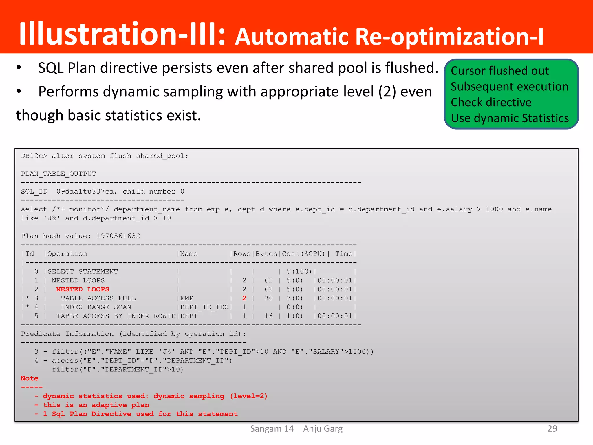 Illustration-III: Automatic Re-optimization-I
• SQL Plan directive persists even after shared pool is flushed.
• Performs dynamic sampling with appropriate level (2) even
though basic statistics exist.
DB12c> alter system flush shared_pool;
PLAN_TABLE_OUTPUT
-----------------------------------------------------------------------------
SQL_ID 09daa1tu337ca, child number 0
-------------------------------------
select /*+ monitor*/ department_name from emp e, dept d where e.dept_id = d.department_id and e.salary > 1000 and e.name
like 'J%' and d.department_id > 10
Plan hash value: 1970561632
----------------------------------------------------------------------------
|Id |Operation |Name |Rows|Bytes|Cost(%CPU)| Time|
|---------------------------------------------------------------------------
| 0 |SELECT STATEMENT | | | | 5(100)| |
| 1 | NESTED LOOPS | | 2 | 62 | 5(0) |00:00:01|
| 2 | NESTED LOOPS | | 2 | 62 | 5(0) |00:00:01|
|* 3 | TABLE ACCESS FULL |EMP | 2 | 30 | 3(0) |00:00:01|
|* 4 | INDEX RANGE SCAN |DEPT_ID_IDX| 1 | | 0(0) | |
| 5 | TABLE ACCESS BY INDEX ROWID|DEPT | 1 | 16 | 1(0) |00:00:01|
-----------------------------------------------------------------------------
Predicate Information (identified by operation id):
---------------------------------------------------
3 - filter(("E"."NAME" LIKE 'J%' AND "E"."DEPT_ID">10 AND "E"."SALARY">1000))
4 - access("E"."DEPT_ID"="D"."DEPARTMENT_ID")
filter("D"."DEPARTMENT_ID">10)
Note
-----
- dynamic statistics used: dynamic sampling (level=2)
- this is an adaptive plan
- 1 Sql Plan Directive used for this statement
Sangam 14 Anju Garg 29
Cursor flushed out
Subsequent execution
Check directive
Use dynamic Statistics
 