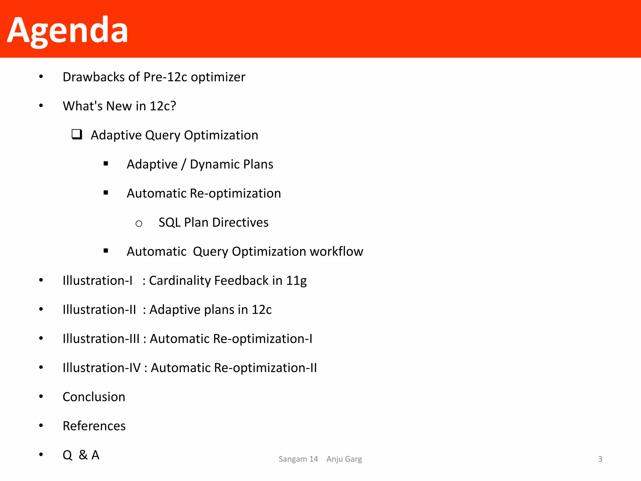 Agenda
• Drawbacks of Pre-12c optimizer
• What's New in 12c?
 Adaptive Query Optimization
 Adaptive / Dynamic Plans
 Automatic Re-optimization
o SQL Plan Directives
 Automatic Query Optimization workflow
• Illustration-I : Cardinality Feedback in 11g
• Illustration-II : Adaptive plans in 12c
• Illustration-III : Automatic Re-optimization-I
• Illustration-IV : Automatic Re-optimization-II
• Conclusion
• References
• Q & A Sangam 14 Anju Garg 3
 