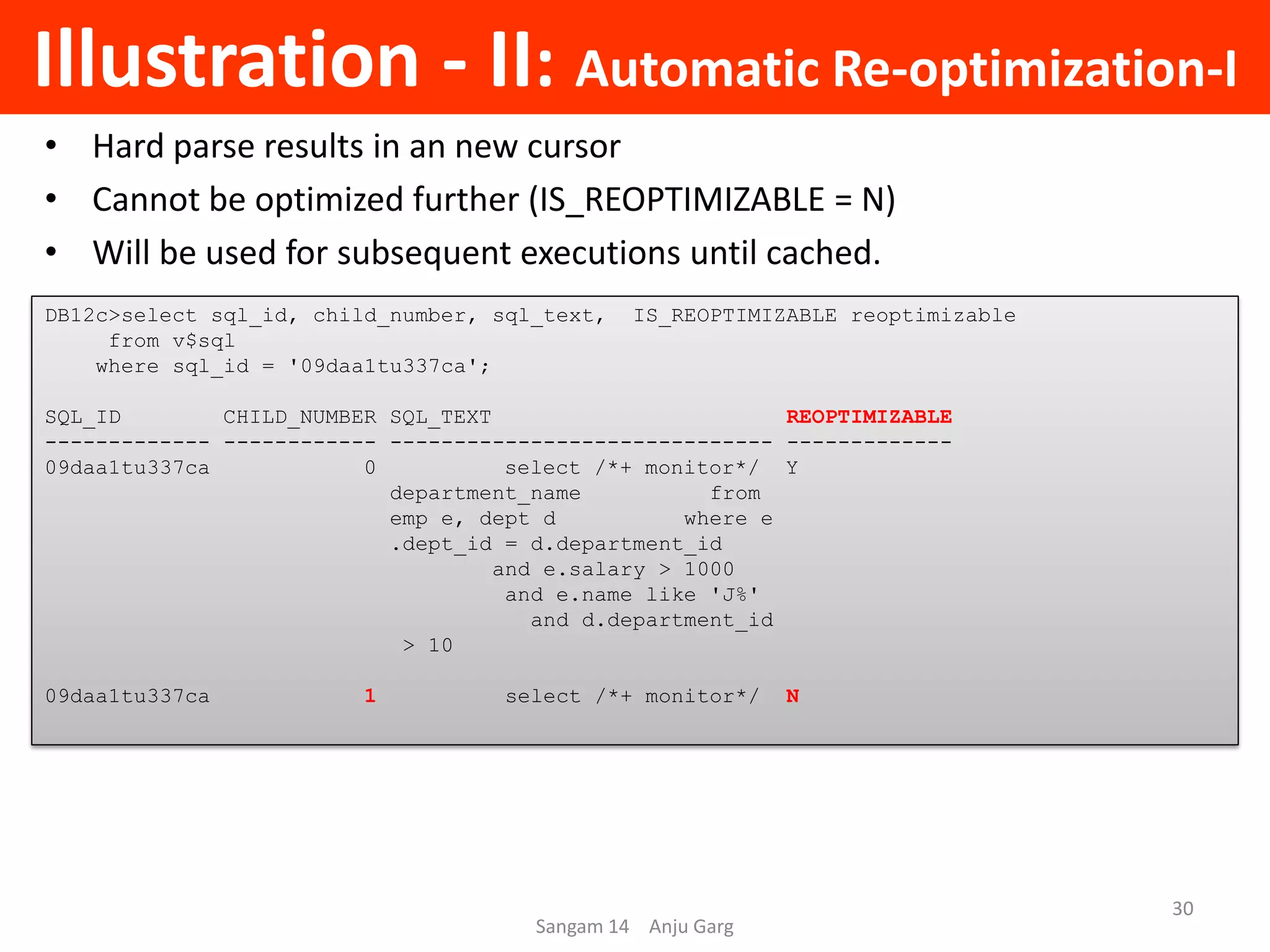 Illustration - II: Automatic Re-optimization-I
• Hard parse results in an new cursor
• Cannot be optimized further (IS_REOPTIMIZABLE = N)
• Will be used for subsequent executions until cached.
DB12c>select sql_id, child_number, sql_text, IS_REOPTIMIZABLE reoptimizable
from v$sql
where sql_id = '09daa1tu337ca';
SQL_ID CHILD_NUMBER SQL_TEXT REOPTIMIZABLE
------------- ------------ ------------------------------ -------------
09daa1tu337ca 0 select /*+ monitor*/ Y
department_name from
emp e, dept d where e
.dept_id = d.department_id
and e.salary > 1000
and e.name like 'J%'
and d.department_id
> 10
09daa1tu337ca 1 select /*+ monitor*/ N
Sangam 14 Anju Garg
30
 