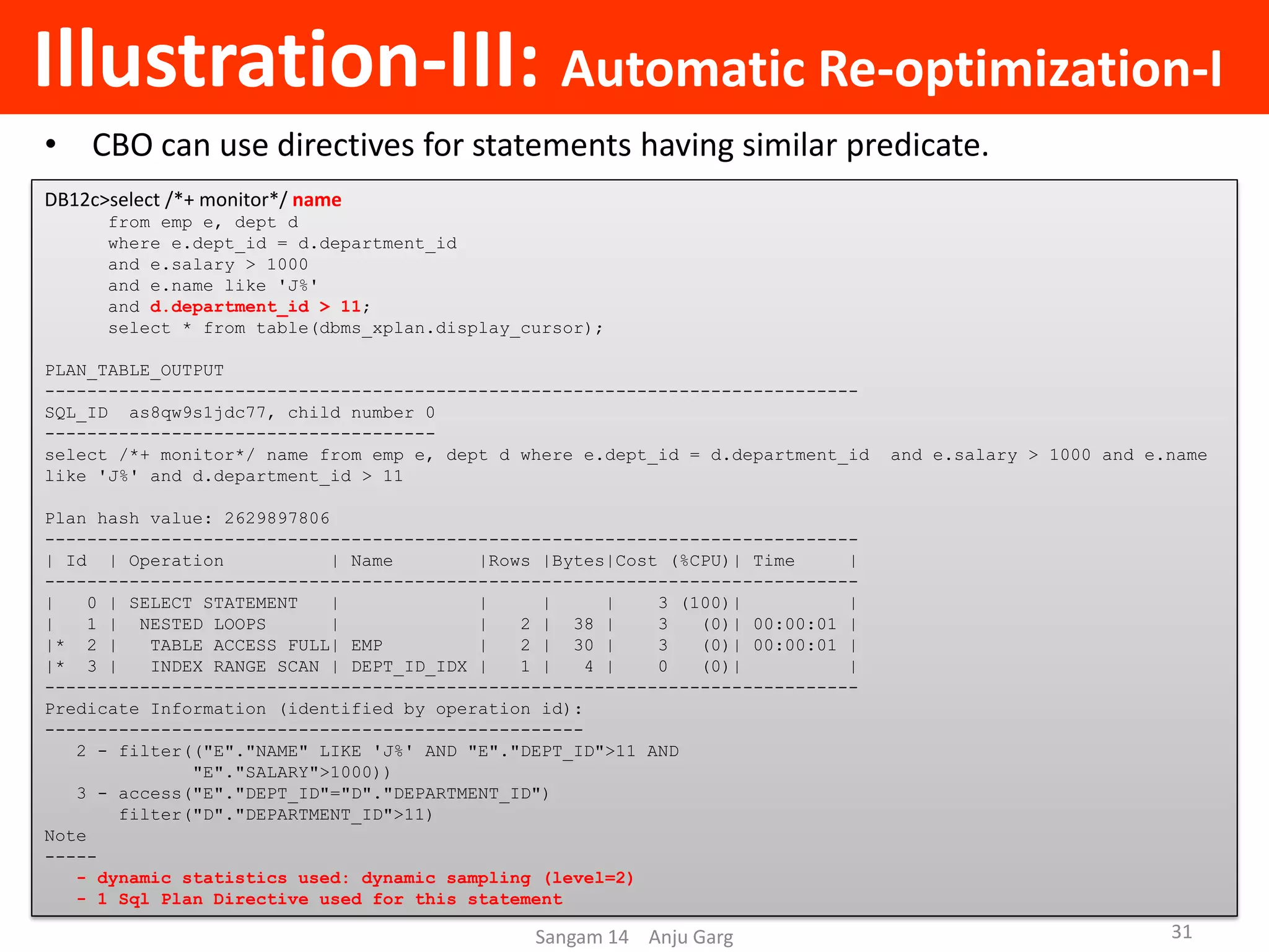 Illustration-III: Automatic Re-optimization-I
• CBO can use directives for statements having similar predicate.
DB12c>select /*+ monitor*/ name
from emp e, dept d
where e.dept_id = d.department_id
and e.salary > 1000
and e.name like 'J%'
and d.department_id > 11;
select * from table(dbms_xplan.display_cursor);
PLAN_TABLE_OUTPUT
-----------------------------------------------------------------------------
SQL_ID as8qw9s1jdc77, child number 0
-------------------------------------
select /*+ monitor*/ name from emp e, dept d where e.dept_id = d.department_id and e.salary > 1000 and e.name
like 'J%' and d.department_id > 11
Plan hash value: 2629897806
-----------------------------------------------------------------------------
| Id | Operation | Name |Rows |Bytes|Cost (%CPU)| Time |
-----------------------------------------------------------------------------
| 0 | SELECT STATEMENT | | | | 3 (100)| |
| 1 | NESTED LOOPS | | 2 | 38 | 3 (0)| 00:00:01 |
|* 2 | TABLE ACCESS FULL| EMP | 2 | 30 | 3 (0)| 00:00:01 |
|* 3 | INDEX RANGE SCAN | DEPT_ID_IDX | 1 | 4 | 0 (0)| |
-----------------------------------------------------------------------------
Predicate Information (identified by operation id):
---------------------------------------------------
2 - filter(("E"."NAME" LIKE 'J%' AND "E"."DEPT_ID">11 AND
"E"."SALARY">1000))
3 - access("E"."DEPT_ID"="D"."DEPARTMENT_ID")
filter("D"."DEPARTMENT_ID">11)
Note
-----
- dynamic statistics used: dynamic sampling (level=2)
- 1 Sql Plan Directive used for this statement
Sangam 14 Anju Garg 31
 