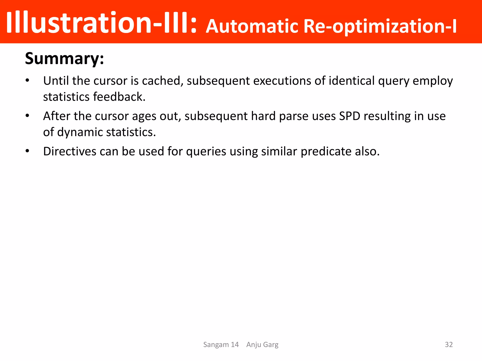 Illustration-III: Automatic Re-optimization-I
Summary:
• Until the cursor is cached, subsequent executions of identical query employ
statistics feedback.
• After the cursor ages out, subsequent hard parse uses SPD resulting in use
of dynamic statistics.
• Directives can be used for queries using similar predicate also.
Sangam 14 Anju Garg 32
 