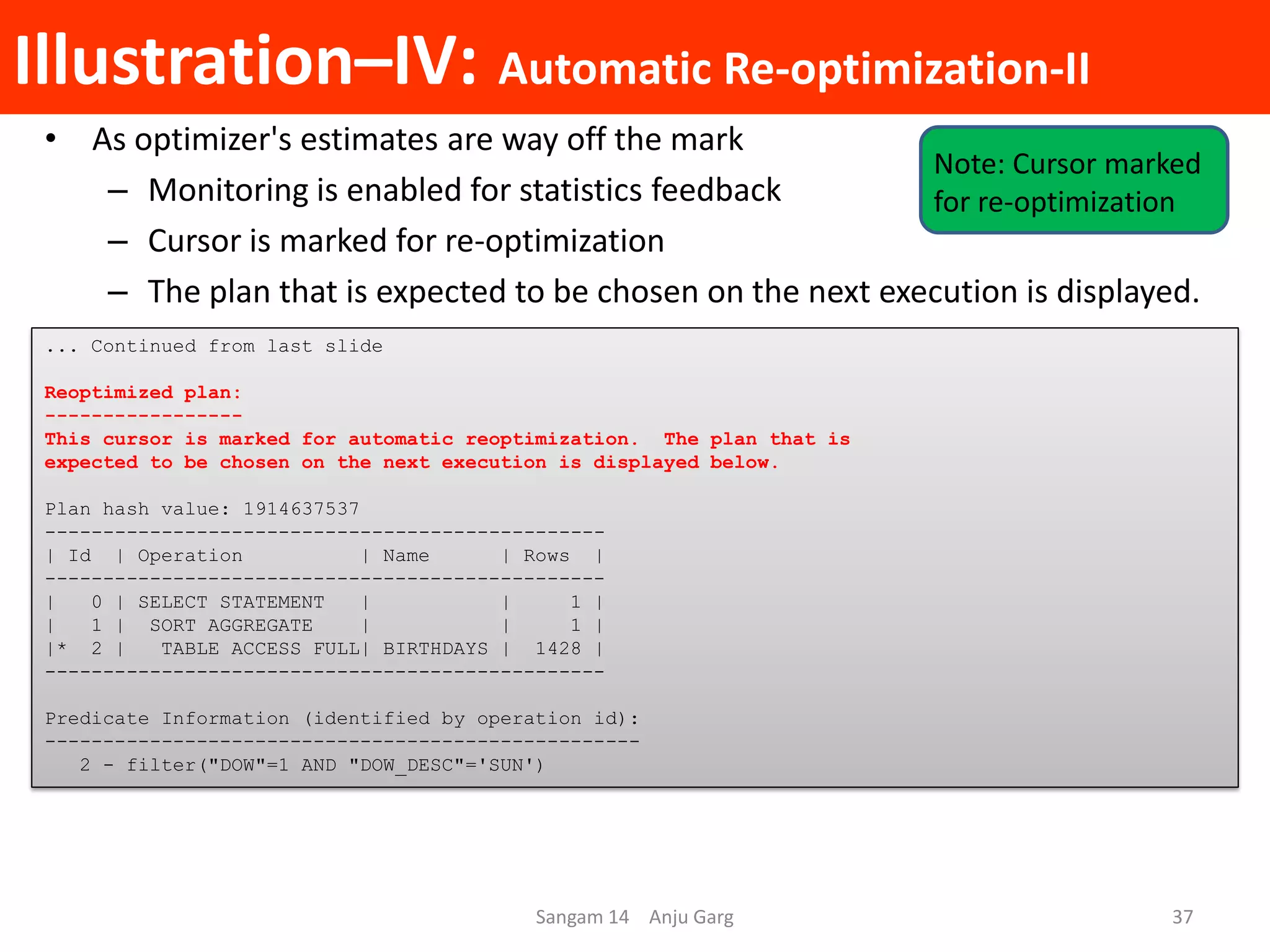 Illustration–IV: Automatic Re-optimization-II
• As optimizer's estimates are way off the mark
– Monitoring is enabled for statistics feedback
– Cursor is marked for re-optimization
– The plan that is expected to be chosen on the next execution is displayed.
... Continued from last slide
Reoptimized plan:
-----------------
This cursor is marked for automatic reoptimization. The plan that is
expected to be chosen on the next execution is displayed below.
Plan hash value: 1914637537
------------------------------------------------
| Id | Operation | Name | Rows |
------------------------------------------------
| 0 | SELECT STATEMENT | | 1 |
| 1 | SORT AGGREGATE | | 1 |
|* 2 | TABLE ACCESS FULL| BIRTHDAYS | 1428 |
------------------------------------------------
Predicate Information (identified by operation id):
---------------------------------------------------
2 - filter("DOW"=1 AND "DOW_DESC"='SUN')
Sangam 14 Anju Garg 37
Note: Cursor marked
for re-optimization
 