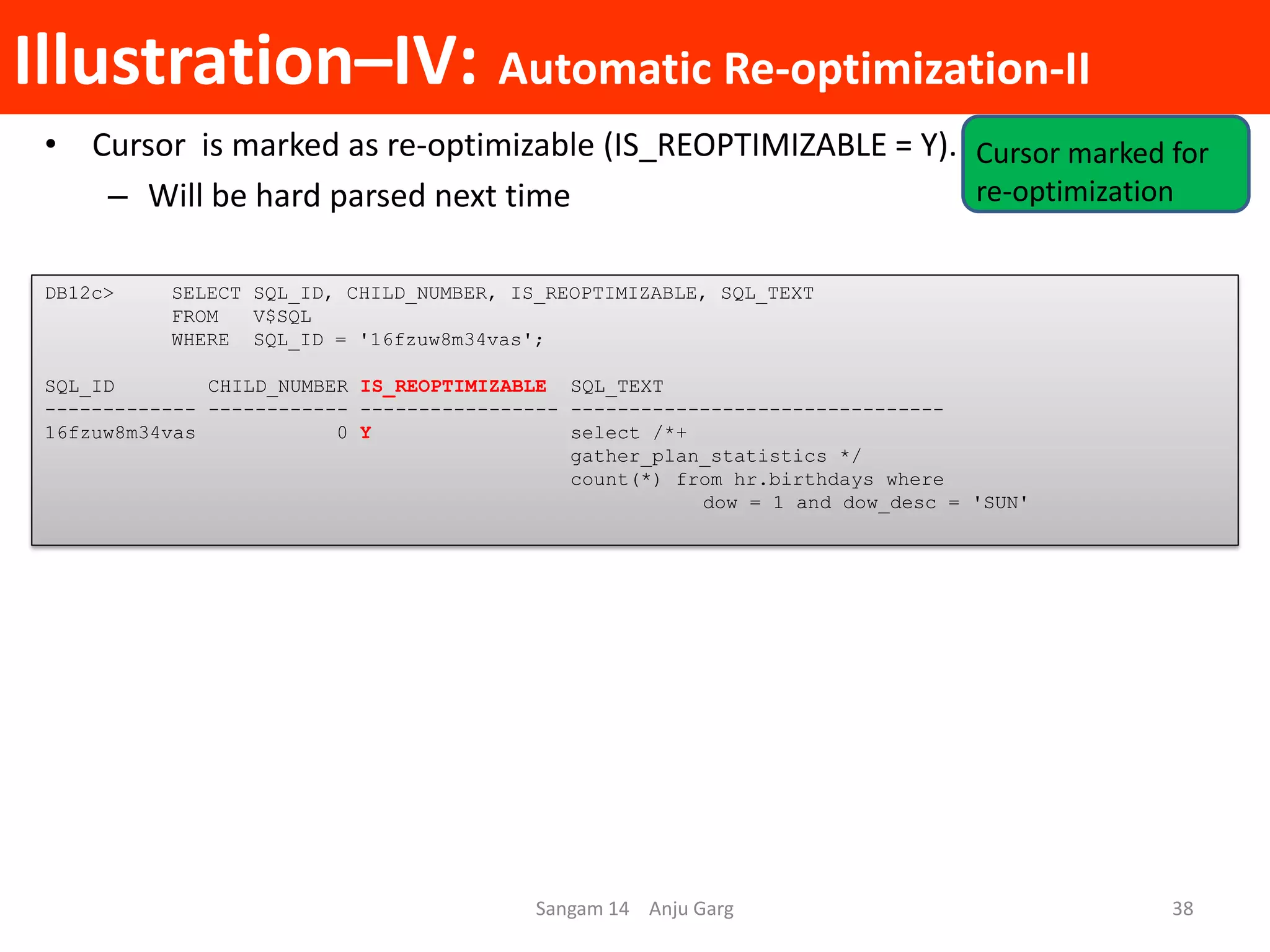 Illustration–IV: Automatic Re-optimization-II
• Cursor is marked as re-optimizable (IS_REOPTIMIZABLE = Y).
– Will be hard parsed next time
DB12c> SELECT SQL_ID, CHILD_NUMBER, IS_REOPTIMIZABLE, SQL_TEXT
FROM V$SQL
WHERE SQL_ID = '16fzuw8m34vas';
SQL_ID CHILD_NUMBER IS_REOPTIMIZABLE SQL_TEXT
------------- ------------ ----------------- --------------------------------
16fzuw8m34vas 0 Y select /*+
gather_plan_statistics */
count(*) from hr.birthdays where
dow = 1 and dow_desc = 'SUN'
Sangam 14 Anju Garg 38
Cursor marked for
re-optimization
 