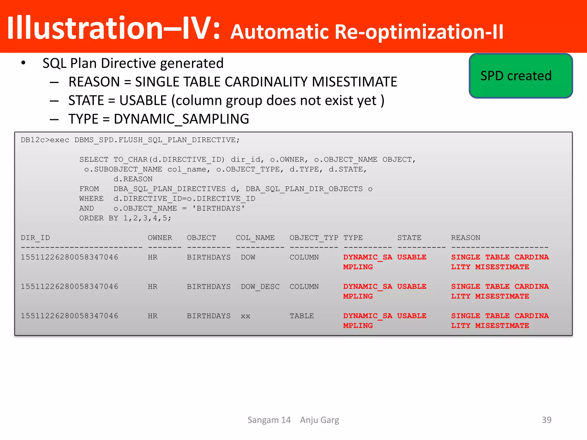 Illustration–IV: Automatic Re-optimization-II
• SQL Plan Directive generated
– REASON = SINGLE TABLE CARDINALITY MISESTIMATE
– STATE = USABLE (column group does not exist yet )
– TYPE = DYNAMIC_SAMPLING
DB12c>exec DBMS_SPD.FLUSH_SQL_PLAN_DIRECTIVE;
SELECT TO_CHAR(d.DIRECTIVE_ID) dir_id, o.OWNER, o.OBJECT_NAME OBJECT,
o.SUBOBJECT_NAME col_name, o.OBJECT_TYPE, d.TYPE, d.STATE,
d.REASON
FROM DBA_SQL_PLAN_DIRECTIVES d, DBA_SQL_PLAN_DIR_OBJECTS o
WHERE d.DIRECTIVE_ID=o.DIRECTIVE_ID
AND o.OBJECT_NAME = 'BIRTHDAYS'
ORDER BY 1,2,3,4,5;
DIR_ID OWNER OBJECT COL_NAME OBJECT_TYP TYPE STATE REASON
------------------------- ------- --------- ---------- ---------- ---------- ---------- --------------------
15511226280058347046 HR BIRTHDAYS DOW COLUMN DYNAMIC_SA USABLE SINGLE TABLE CARDINA
MPLING LITY MISESTIMATE
15511226280058347046 HR BIRTHDAYS DOW_DESC COLUMN DYNAMIC_SA USABLE SINGLE TABLE CARDINA
MPLING LITY MISESTIMATE
15511226280058347046 HR BIRTHDAYS xx TABLE DYNAMIC_SA USABLE SINGLE TABLE CARDINA
MPLING LITY MISESTIMATE
Sangam 14 Anju Garg 39
SPD created
 