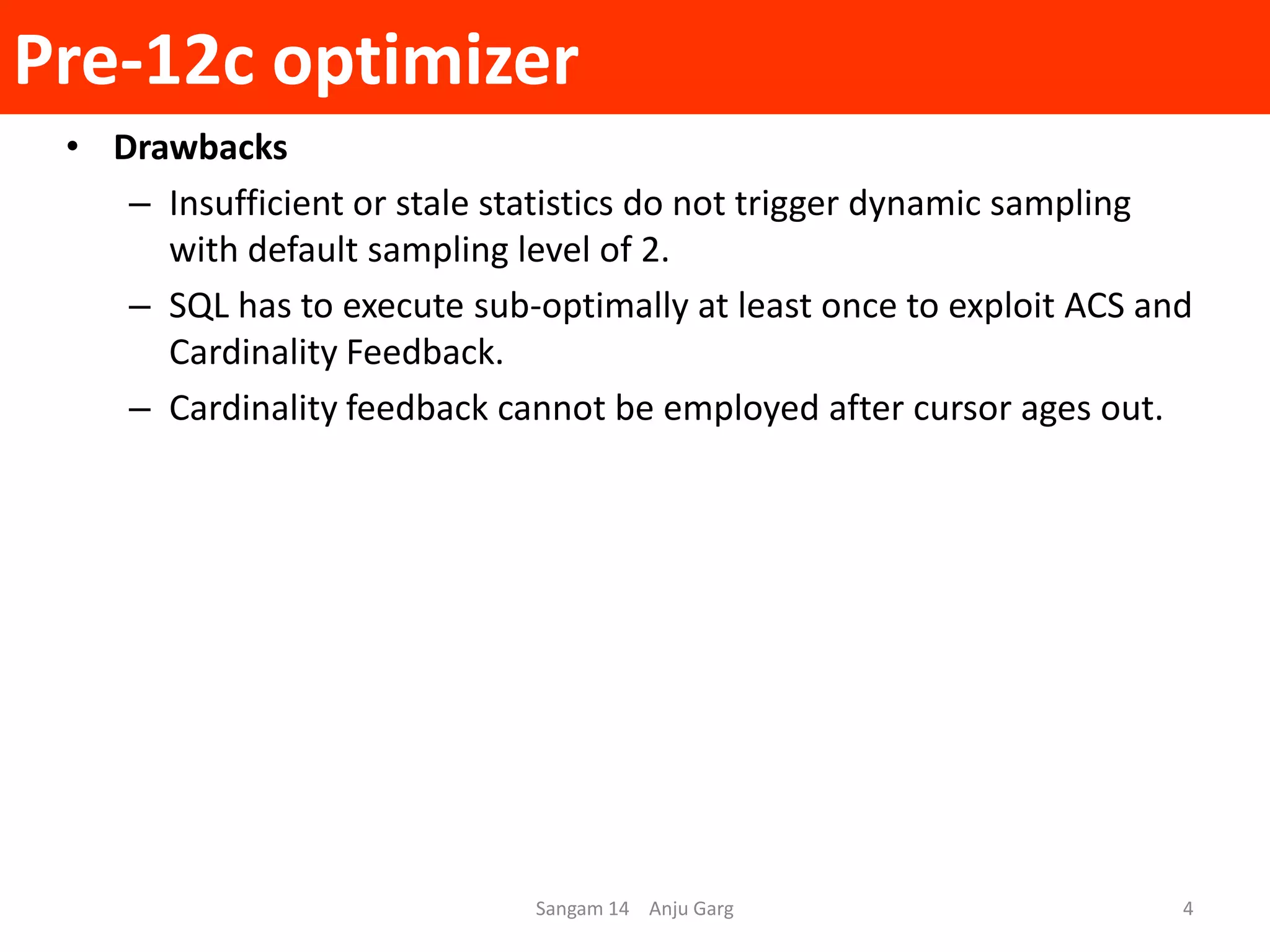 Pre-12c optimizer
Sangam 14 Anju Garg 4
• Drawbacks
– Insufficient or stale statistics do not trigger dynamic sampling
with default sampling level of 2.
– SQL has to execute sub-optimally at least once to exploit ACS and
Cardinality Feedback.
– Cardinality feedback cannot be employed after cursor ages out.
 