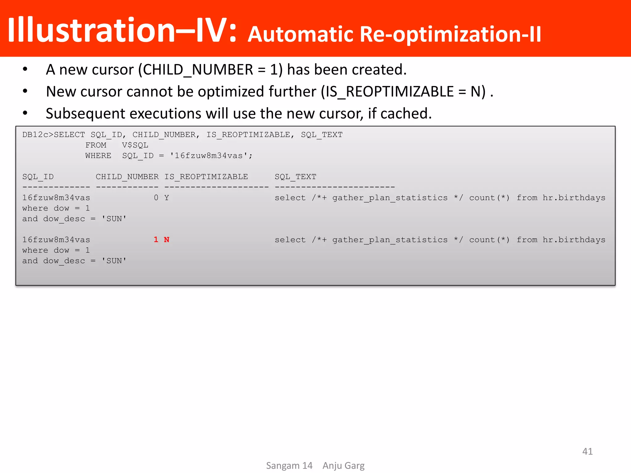 Illustration–IV: Automatic Re-optimization-II
• A new cursor (CHILD_NUMBER = 1) has been created.
• New cursor cannot be optimized further (IS_REOPTIMIZABLE = N) .
• Subsequent executions will use the new cursor, if cached.
DB12c>SELECT SQL_ID, CHILD_NUMBER, IS_REOPTIMIZABLE, SQL_TEXT
FROM V$SQL
WHERE SQL_ID = '16fzuw8m34vas';
SQL_ID CHILD_NUMBER IS_REOPTIMIZABLE SQL_TEXT
------------- ------------ -------------------- -----------------------
16fzuw8m34vas 0 Y select /*+ gather_plan_statistics */ count(*) from hr.birthdays
where dow = 1
and dow_desc = 'SUN'
16fzuw8m34vas 1 N select /*+ gather_plan_statistics */ count(*) from hr.birthdays
where dow = 1
and dow_desc = 'SUN'
Sangam 14 Anju Garg
41
 