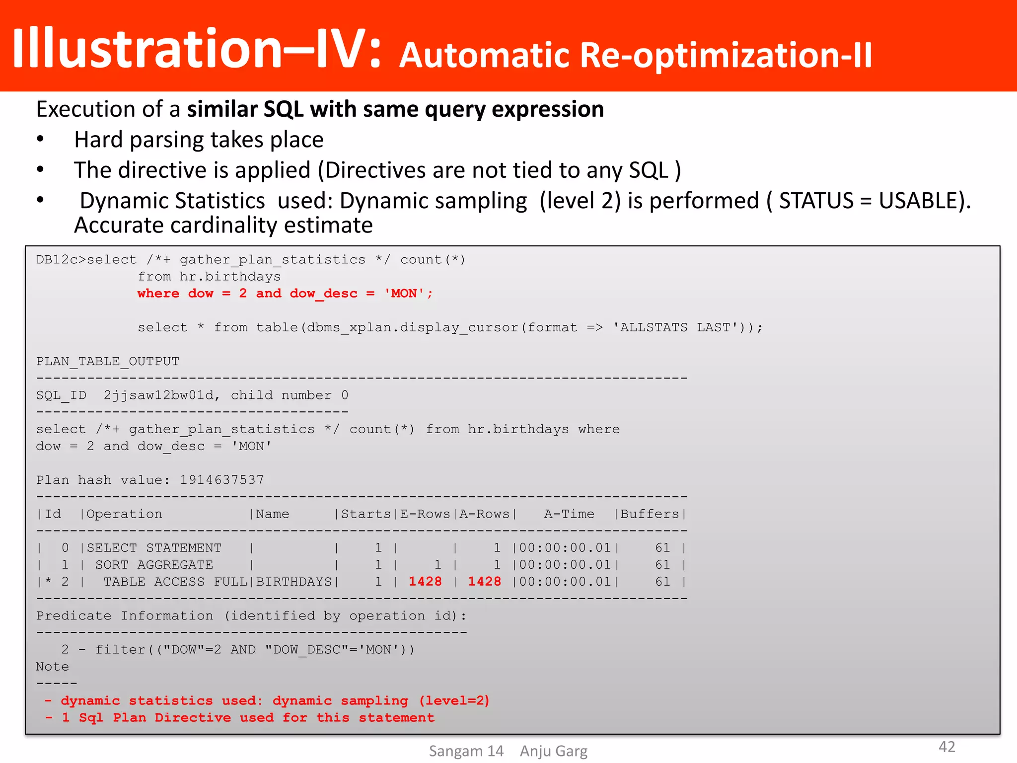 Illustration–IV: Automatic Re-optimization-II
Execution of a similar SQL with same query expression
• Hard parsing takes place
• The directive is applied (Directives are not tied to any SQL )
• Dynamic Statistics used: Dynamic sampling (level 2) is performed ( STATUS = USABLE).
Accurate cardinality estimate
DB12c>select /*+ gather_plan_statistics */ count(*)
from hr.birthdays
where dow = 2 and dow_desc = 'MON';
select * from table(dbms_xplan.display_cursor(format => 'ALLSTATS LAST'));
PLAN_TABLE_OUTPUT
-----------------------------------------------------------------------------
SQL_ID 2jjsaw12bw01d, child number 0
-------------------------------------
select /*+ gather_plan_statistics */ count(*) from hr.birthdays where
dow = 2 and dow_desc = 'MON'
Plan hash value: 1914637537
-----------------------------------------------------------------------------
|Id |Operation |Name |Starts|E-Rows|A-Rows| A-Time |Buffers|
-----------------------------------------------------------------------------
| 0 |SELECT STATEMENT | | 1 | | 1 |00:00:00.01| 61 |
| 1 | SORT AGGREGATE | | 1 | 1 | 1 |00:00:00.01| 61 |
|* 2 | TABLE ACCESS FULL|BIRTHDAYS| 1 | 1428 | 1428 |00:00:00.01| 61 |
-----------------------------------------------------------------------------
Predicate Information (identified by operation id):
---------------------------------------------------
2 - filter(("DOW"=2 AND "DOW_DESC"='MON'))
Note
-----
- dynamic statistics used: dynamic sampling (level=2)
- 1 Sql Plan Directive used for this statement
Sangam 14 Anju Garg 42
 