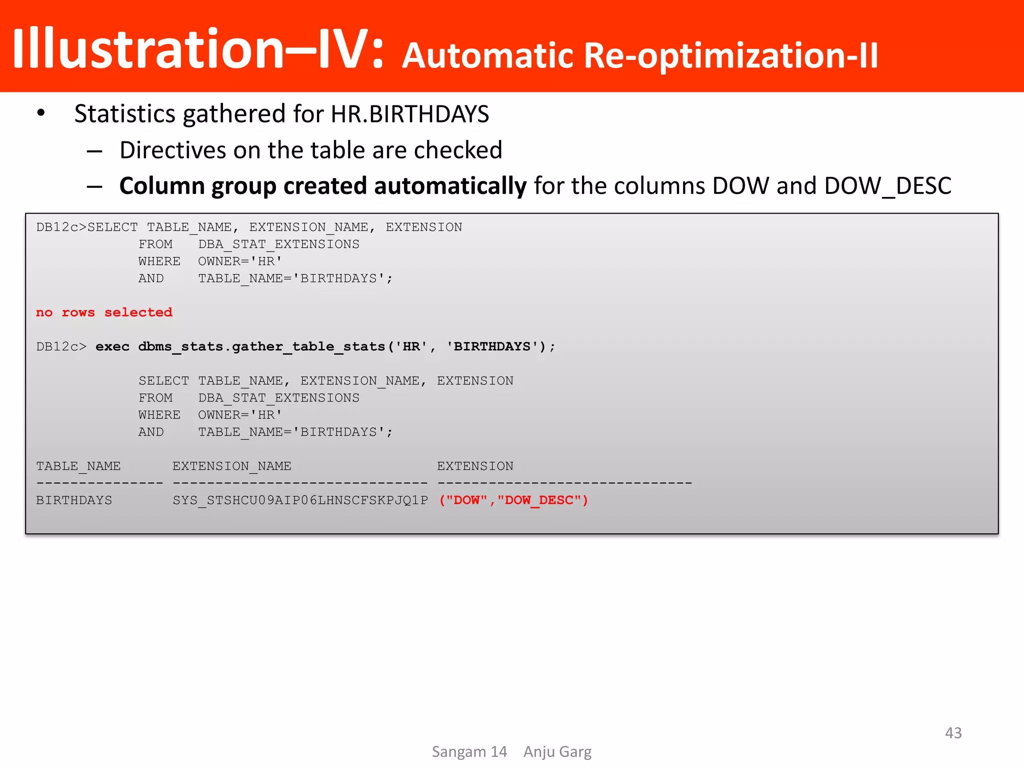 Illustration–IV: Automatic Re-optimization-II
• Statistics gathered for HR.BIRTHDAYS
– Directives on the table are checked
– Column group created automatically for the columns DOW and DOW_DESC
DB12c>SELECT TABLE_NAME, EXTENSION_NAME, EXTENSION
FROM DBA_STAT_EXTENSIONS
WHERE OWNER='HR'
AND TABLE_NAME='BIRTHDAYS';
no rows selected
DB12c> exec dbms_stats.gather_table_stats('HR', 'BIRTHDAYS');
SELECT TABLE_NAME, EXTENSION_NAME, EXTENSION
FROM DBA_STAT_EXTENSIONS
WHERE OWNER='HR'
AND TABLE_NAME='BIRTHDAYS';
TABLE_NAME EXTENSION_NAME EXTENSION
--------------- ------------------------------ ------------------------------
BIRTHDAYS SYS_STSHCU09AIP06LHNSCFSKPJQ1P ("DOW","DOW_DESC")
Sangam 14 Anju Garg
43
 