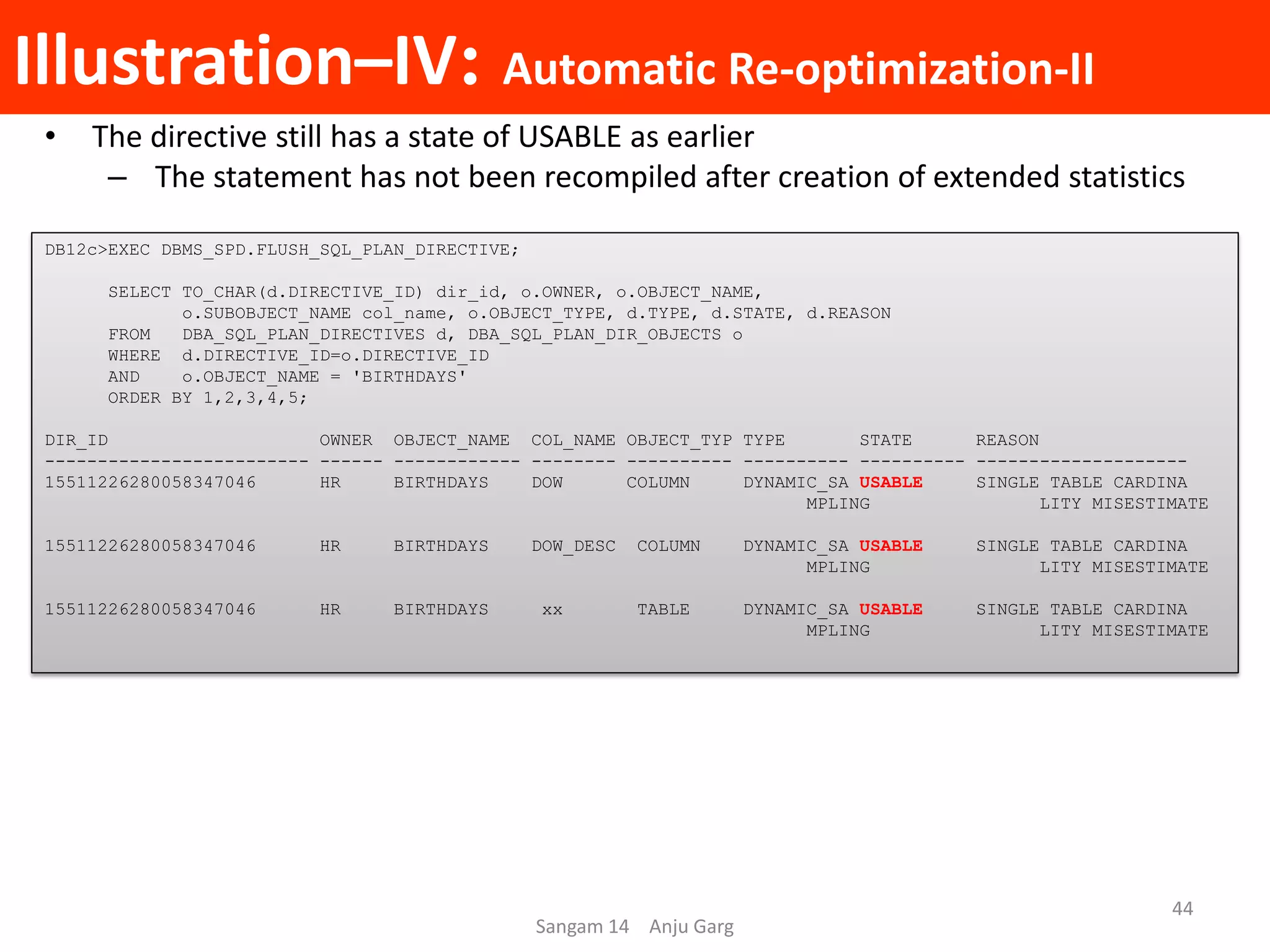 Illustration–IV: Automatic Re-optimization-II
• The directive still has a state of USABLE as earlier
– The statement has not been recompiled after creation of extended statistics
DB12c>EXEC DBMS_SPD.FLUSH_SQL_PLAN_DIRECTIVE;
SELECT TO_CHAR(d.DIRECTIVE_ID) dir_id, o.OWNER, o.OBJECT_NAME,
o.SUBOBJECT_NAME col_name, o.OBJECT_TYPE, d.TYPE, d.STATE, d.REASON
FROM DBA_SQL_PLAN_DIRECTIVES d, DBA_SQL_PLAN_DIR_OBJECTS o
WHERE d.DIRECTIVE_ID=o.DIRECTIVE_ID
AND o.OBJECT_NAME = 'BIRTHDAYS'
ORDER BY 1,2,3,4,5;
DIR_ID OWNER OBJECT_NAME COL_NAME OBJECT_TYP TYPE STATE REASON
------------------------- ------ ------------ -------- ---------- ---------- ---------- --------------------
15511226280058347046 HR BIRTHDAYS DOW COLUMN DYNAMIC_SA USABLE SINGLE TABLE CARDINA
MPLING LITY MISESTIMATE
15511226280058347046 HR BIRTHDAYS DOW_DESC COLUMN DYNAMIC_SA USABLE SINGLE TABLE CARDINA
MPLING LITY MISESTIMATE
15511226280058347046 HR BIRTHDAYS xx TABLE DYNAMIC_SA USABLE SINGLE TABLE CARDINA
MPLING LITY MISESTIMATE
Sangam 14 Anju Garg
44
 