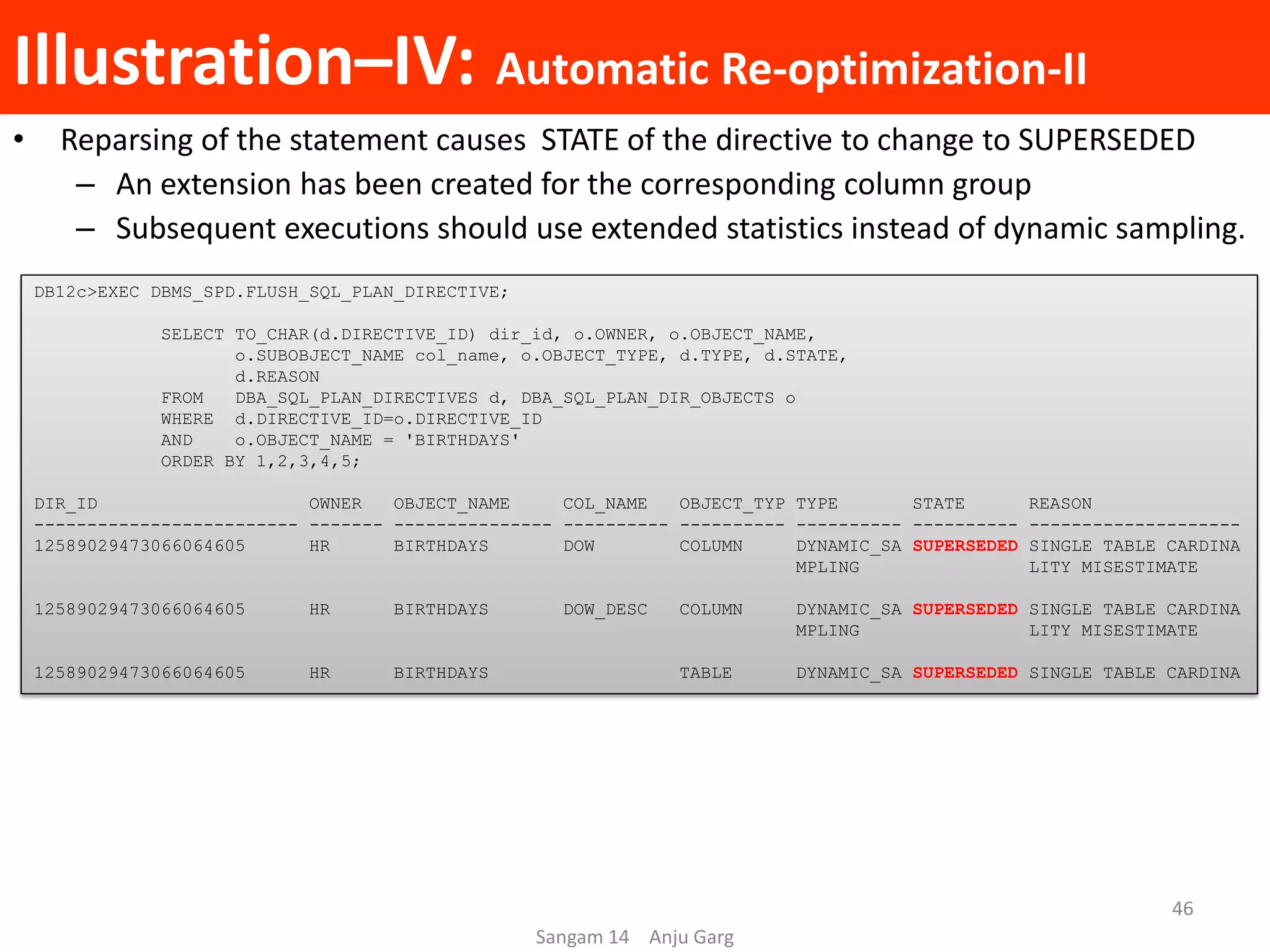 Illustration–IV: Automatic Re-optimization-II
• Reparsing of the statement causes STATE of the directive to change to SUPERSEDED
– An extension has been created for the corresponding column group
– Subsequent executions should use extended statistics instead of dynamic sampling.
DB12c>EXEC DBMS_SPD.FLUSH_SQL_PLAN_DIRECTIVE;
SELECT TO_CHAR(d.DIRECTIVE_ID) dir_id, o.OWNER, o.OBJECT_NAME,
o.SUBOBJECT_NAME col_name, o.OBJECT_TYPE, d.TYPE, d.STATE,
d.REASON
FROM DBA_SQL_PLAN_DIRECTIVES d, DBA_SQL_PLAN_DIR_OBJECTS o
WHERE d.DIRECTIVE_ID=o.DIRECTIVE_ID
AND o.OBJECT_NAME = 'BIRTHDAYS'
ORDER BY 1,2,3,4,5;
DIR_ID OWNER OBJECT_NAME COL_NAME OBJECT_TYP TYPE STATE REASON
------------------------- ------- --------------- ---------- ---------- ---------- ---------- --------------------
12589029473066064605 HR BIRTHDAYS DOW COLUMN DYNAMIC_SA SUPERSEDED SINGLE TABLE CARDINA
MPLING LITY MISESTIMATE
12589029473066064605 HR BIRTHDAYS DOW_DESC COLUMN DYNAMIC_SA SUPERSEDED SINGLE TABLE CARDINA
MPLING LITY MISESTIMATE
12589029473066064605 HR BIRTHDAYS TABLE DYNAMIC_SA SUPERSEDED SINGLE TABLE CARDINA
Sangam 14 Anju Garg
46
 