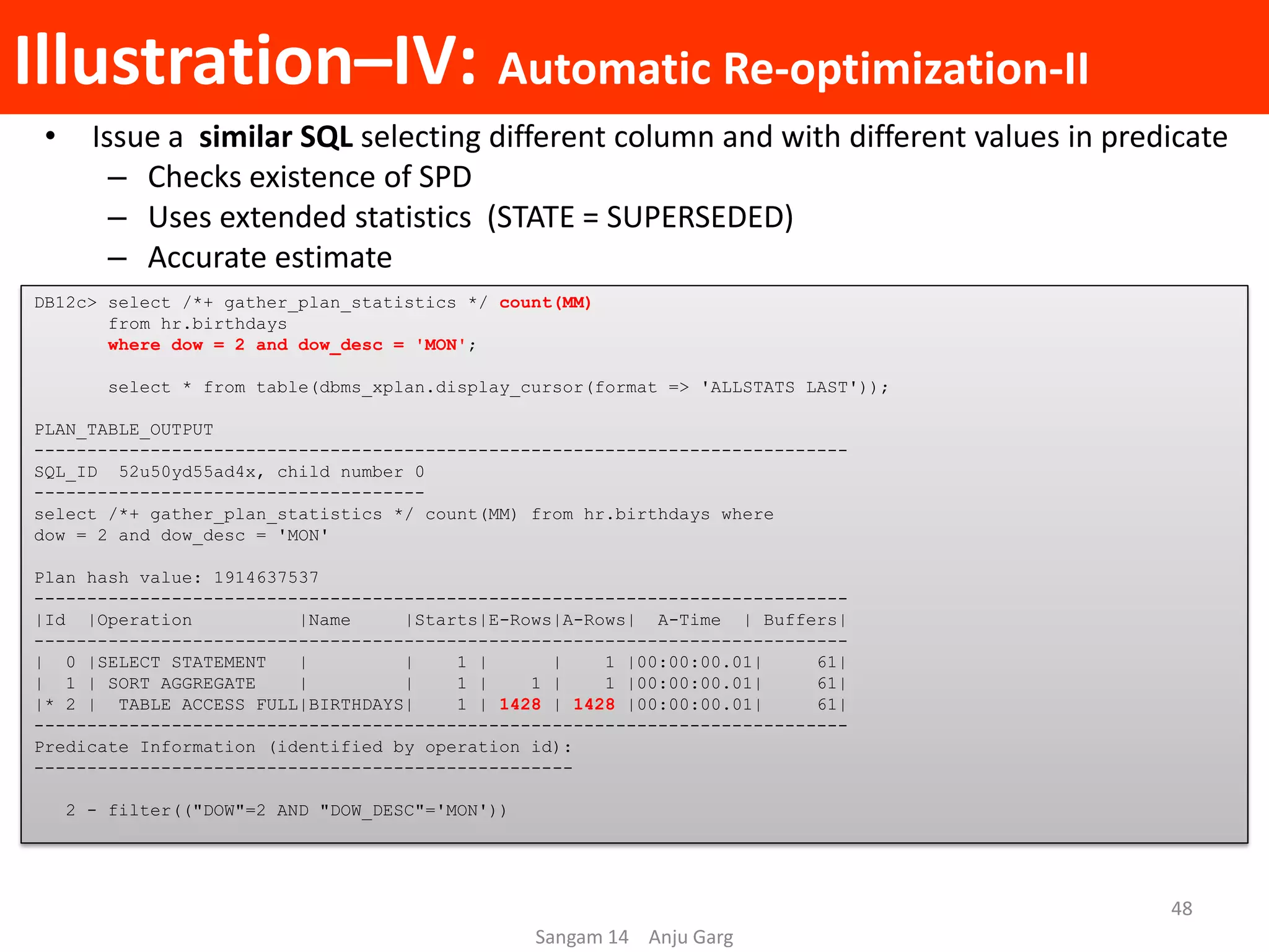 Illustration–IV: Automatic Re-optimization-II
• Issue a similar SQL selecting different column and with different values in predicate
– Checks existence of SPD
– Uses extended statistics (STATE = SUPERSEDED)
– Accurate estimate
DB12c> select /*+ gather_plan_statistics */ count(MM)
from hr.birthdays
where dow = 2 and dow_desc = 'MON';
select * from table(dbms_xplan.display_cursor(format => 'ALLSTATS LAST'));
PLAN_TABLE_OUTPUT
-----------------------------------------------------------------------------
SQL_ID 52u50yd55ad4x, child number 0
-------------------------------------
select /*+ gather_plan_statistics */ count(MM) from hr.birthdays where
dow = 2 and dow_desc = 'MON'
Plan hash value: 1914637537
-----------------------------------------------------------------------------
|Id |Operation |Name |Starts|E-Rows|A-Rows| A-Time | Buffers|
-----------------------------------------------------------------------------
| 0 |SELECT STATEMENT | | 1 | | 1 |00:00:00.01| 61|
| 1 | SORT AGGREGATE | | 1 | 1 | 1 |00:00:00.01| 61|
|* 2 | TABLE ACCESS FULL|BIRTHDAYS| 1 | 1428 | 1428 |00:00:00.01| 61|
-----------------------------------------------------------------------------
Predicate Information (identified by operation id):
---------------------------------------------------
2 - filter(("DOW"=2 AND "DOW_DESC"='MON'))
Sangam 14 Anju Garg
48
 