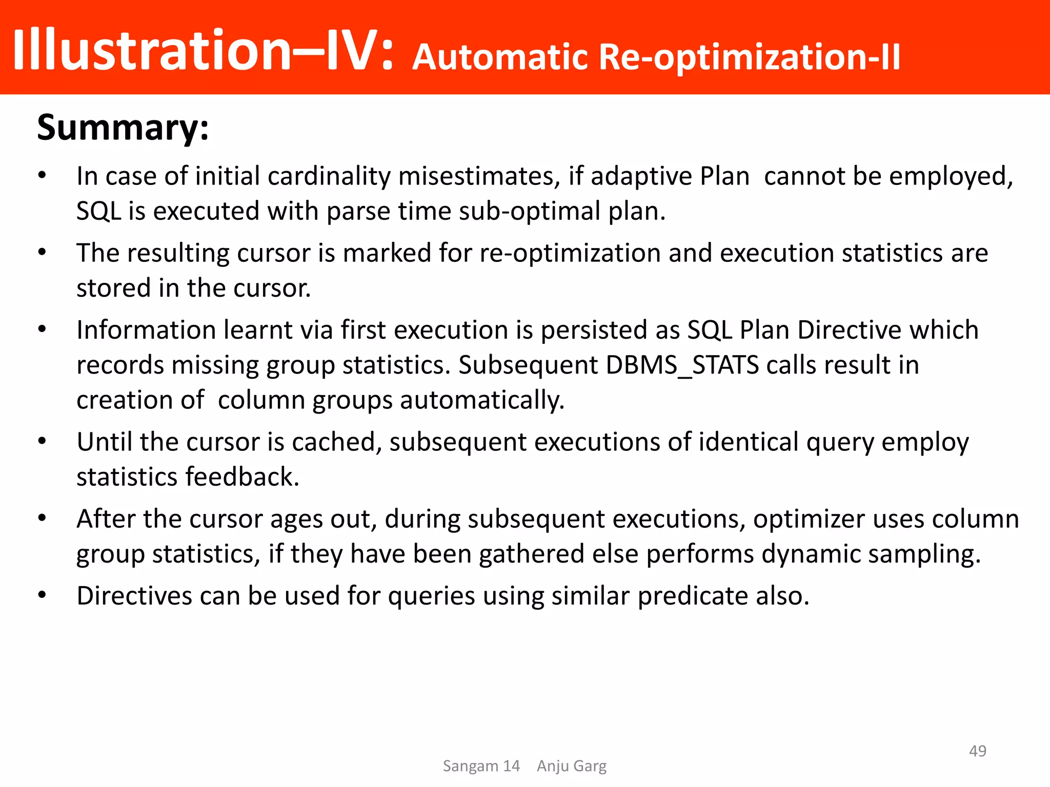 Illustration–IV: Automatic Re-optimization-II
Summary:
• In case of initial cardinality misestimates, if adaptive Plan cannot be employed,
SQL is executed with parse time sub-optimal plan.
• The resulting cursor is marked for re-optimization and execution statistics are
stored in the cursor.
• Information learnt via first execution is persisted as SQL Plan Directive which
records missing group statistics. Subsequent DBMS_STATS calls result in
creation of column groups automatically.
• Until the cursor is cached, subsequent executions of identical query employ
statistics feedback.
• After the cursor ages out, during subsequent executions, optimizer uses column
group statistics, if they have been gathered else performs dynamic sampling.
• Directives can be used for queries using similar predicate also.
Sangam 14 Anju Garg
49
 
