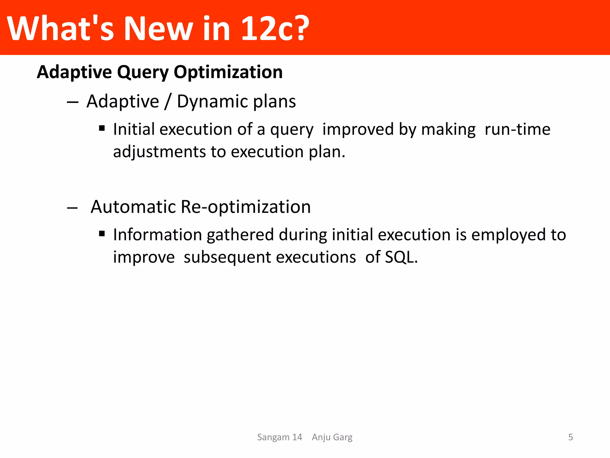 What's New in 12c?
Adaptive Query Optimization
– Adaptive / Dynamic plans
 Initial execution of a query improved by making run-time
adjustments to execution plan.
– Automatic Re-optimization
 Information gathered during initial execution is employed to
improve subsequent executions of SQL.
Sangam 14 Anju Garg 5
 