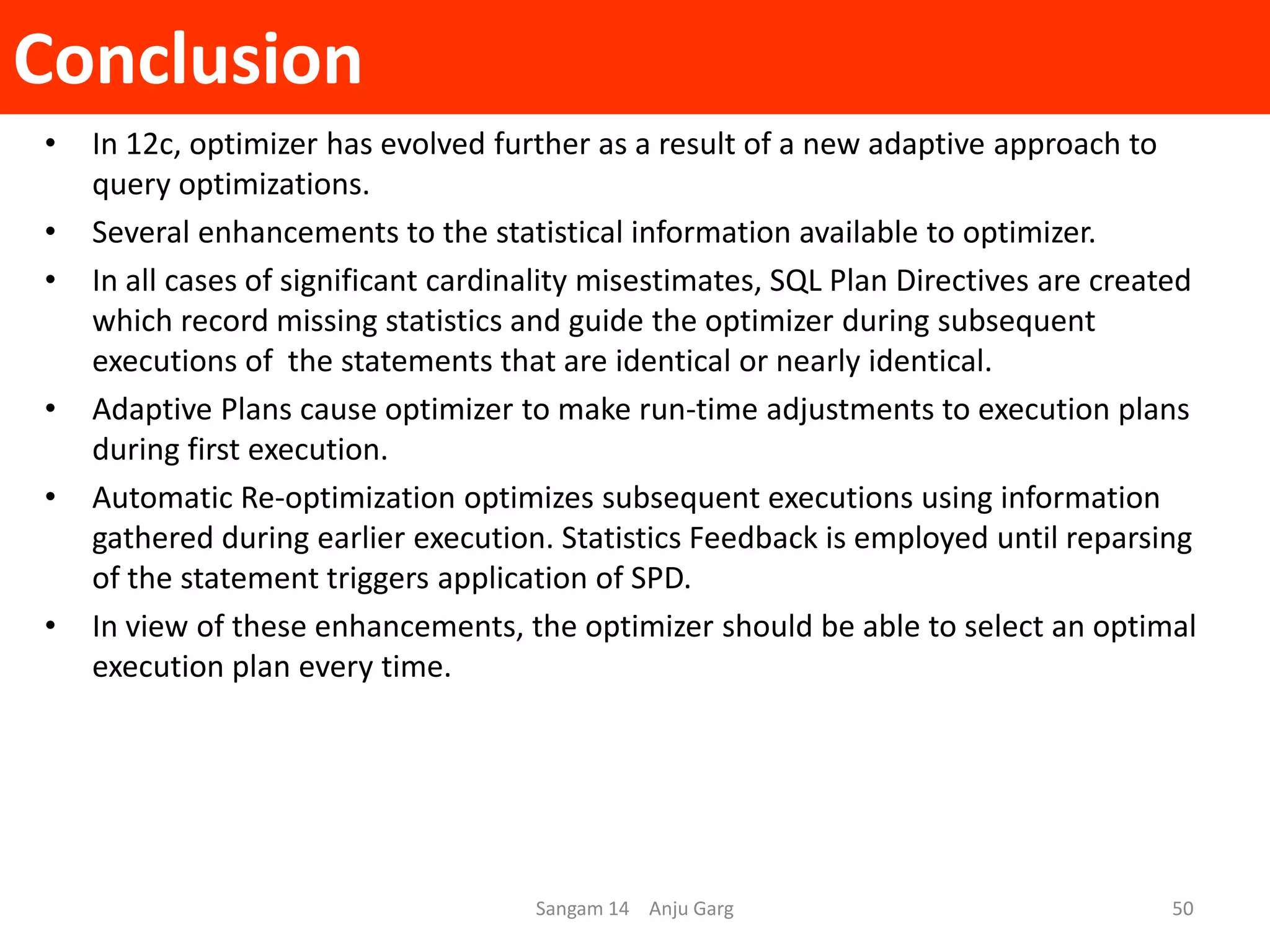 Conclusion
• In 12c, optimizer has evolved further as a result of a new adaptive approach to
query optimizations.
• Several enhancements to the statistical information available to optimizer.
• In all cases of significant cardinality misestimates, SQL Plan Directives are created
which record missing statistics and guide the optimizer during subsequent
executions of the statements that are identical or nearly identical.
• Adaptive Plans cause optimizer to make run-time adjustments to execution plans
during first execution.
• Automatic Re-optimization optimizes subsequent executions using information
gathered during earlier execution. Statistics Feedback is employed until reparsing
of the statement triggers application of SPD.
• In view of these enhancements, the optimizer should be able to select an optimal
execution plan every time.
Sangam 14 Anju Garg 50
 