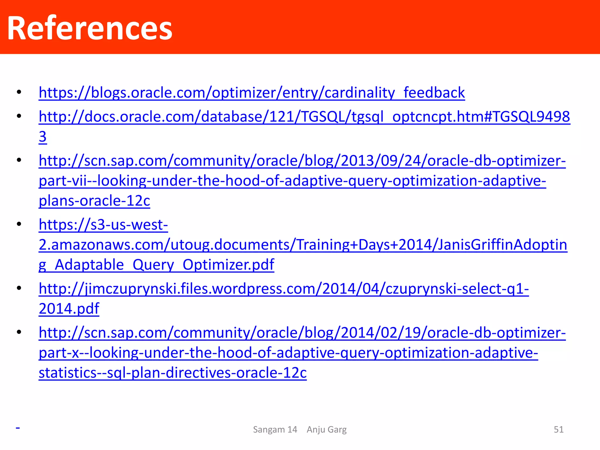 References
• https://blogs.oracle.com/optimizer/entry/cardinality_feedback
• http://docs.oracle.com/database/121/TGSQL/tgsql_optcncpt.htm#TGSQL9498
3
• http://scn.sap.com/community/oracle/blog/2013/09/24/oracle-db-optimizer-
part-vii--looking-under-the-hood-of-adaptive-query-optimization-adaptive-
plans-oracle-12c
• https://s3-us-west-
2.amazonaws.com/utoug.documents/Training+Days+2014/JanisGriffinAdoptin
g_Adaptable_Query_Optimizer.pdf
• http://jimczuprynski.files.wordpress.com/2014/04/czuprynski-select-q1-
2014.pdf
• http://scn.sap.com/community/oracle/blog/2014/02/19/oracle-db-optimizer-
part-x--looking-under-the-hood-of-adaptive-query-optimization-adaptive-
statistics--sql-plan-directives-oracle-12c
Sangam 14 Anju Garg 51
 