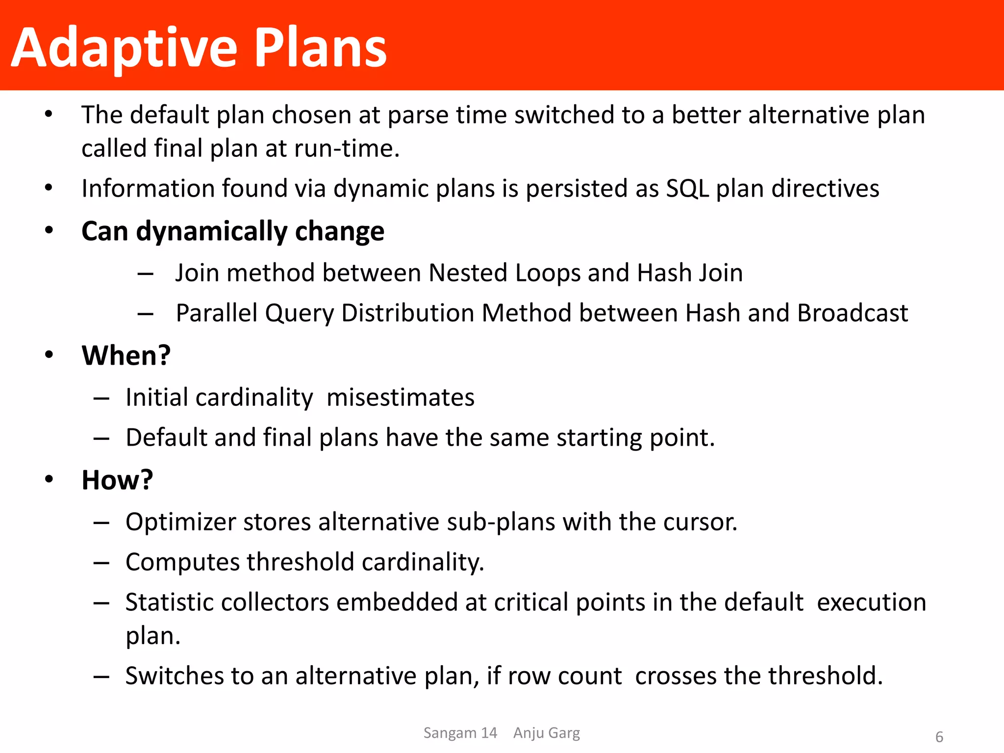 Adaptive Plans
• The default plan chosen at parse time switched to a better alternative plan
called final plan at run-time.
• Information found via dynamic plans is persisted as SQL plan directives
• Can dynamically change
– Join method between Nested Loops and Hash Join
– Parallel Query Distribution Method between Hash and Broadcast
• When?
– Initial cardinality misestimates
– Default and final plans have the same starting point.
• How?
– Optimizer stores alternative sub-plans with the cursor.
– Computes threshold cardinality.
– Statistic collectors embedded at critical points in the default execution
plan.
– Switches to an alternative plan, if row count crosses the threshold.
Sangam 14 Anju Garg 6
 