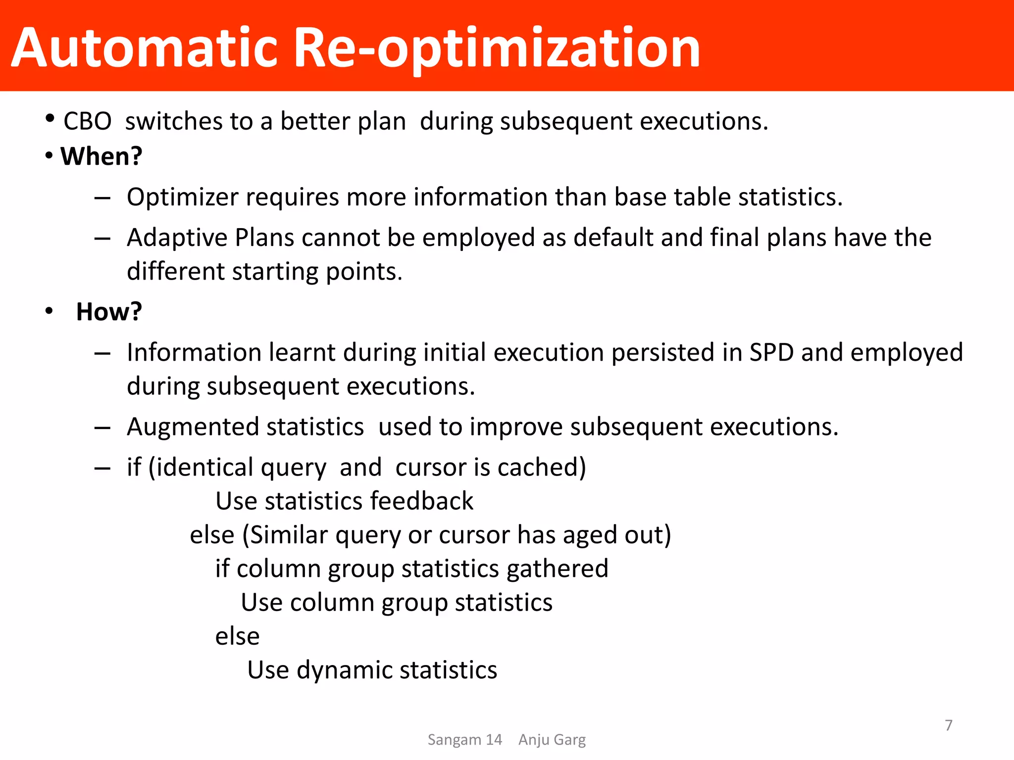 Automatic Re-optimization
Sangam 14 Anju Garg
7
• CBO switches to a better plan during subsequent executions.
• When?
– Optimizer requires more information than base table statistics.
– Adaptive Plans cannot be employed as default and final plans have the
different starting points.
• How?
– Information learnt during initial execution persisted in SPD and employed
during subsequent executions.
– Augmented statistics used to improve subsequent executions.
– if (identical query and cursor is cached)
Use statistics feedback
else (Similar query or cursor has aged out)
if column group statistics gathered
Use column group statistics
else
Use dynamic statistics
 
