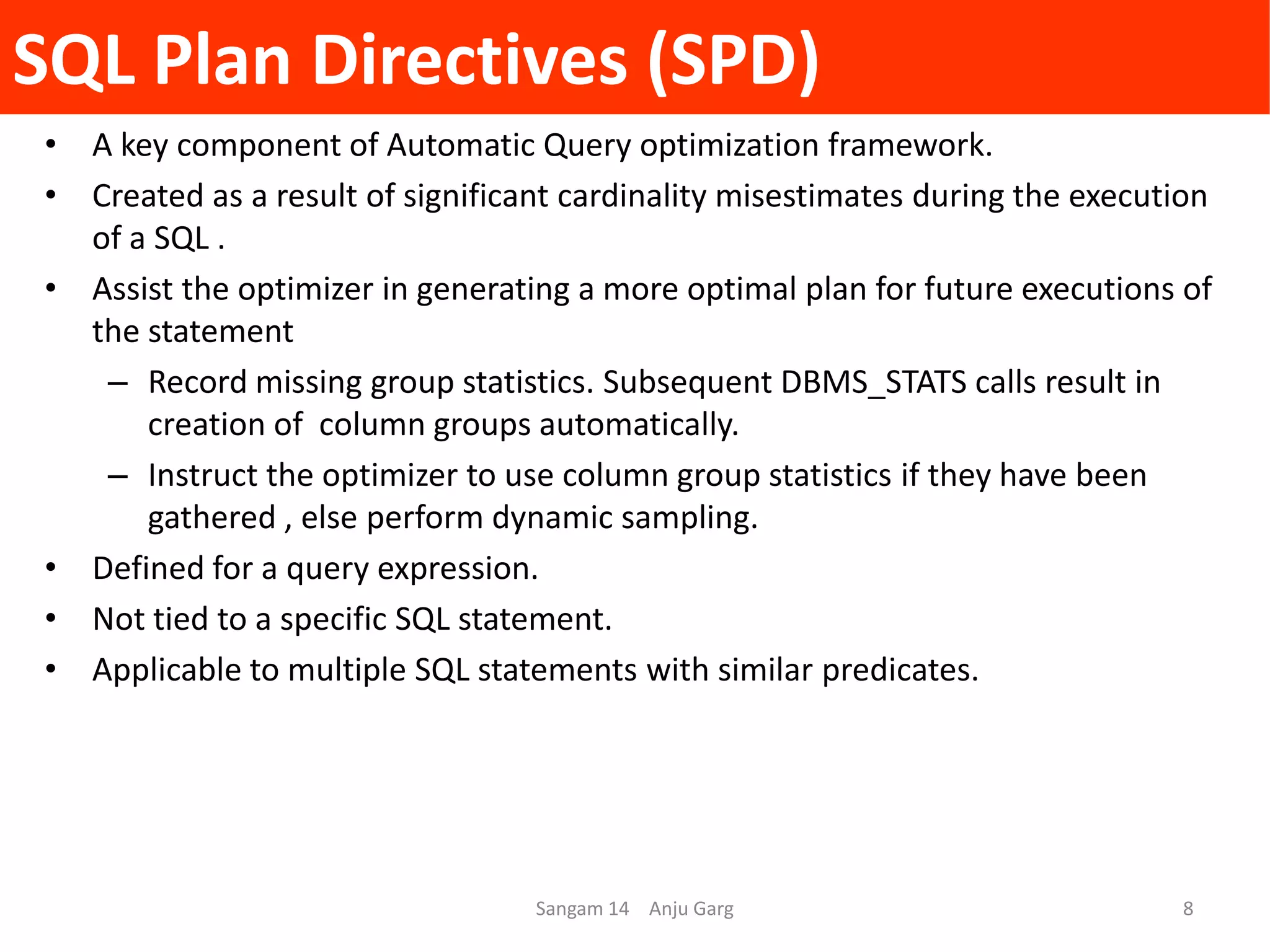 SQL Plan Directives (SPD)
• A key component of Automatic Query optimization framework.
• Created as a result of significant cardinality misestimates during the execution
of a SQL .
• Assist the optimizer in generating a more optimal plan for future executions of
the statement
– Record missing group statistics. Subsequent DBMS_STATS calls result in
creation of column groups automatically.
– Instruct the optimizer to use column group statistics if they have been
gathered , else perform dynamic sampling.
• Defined for a query expression.
• Not tied to a specific SQL statement.
• Applicable to multiple SQL statements with similar predicates.
Sangam 14 Anju Garg 8
 