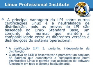 Linux Professional Institute
 A principal vantagem da LPI sobre outras
certificações Linux é a neutralidade de
distribuição, pois as provas do LPI são
baseadas no Linux Standard Base, um
conjunto de normas que mantém a
compatibilidade entre as diferentes versões e
distribuições do sistema operacional.
 A certificação [LPI] é, portanto, independente da
distribuição.
 O objetivo da LSB é desenvolver e promover um conjunto
de padrões que aumentarão a compatibilidade entre
distribuições Linux e permitir que aplicações de software
funcionem em todo o sistema habitualmente.
 