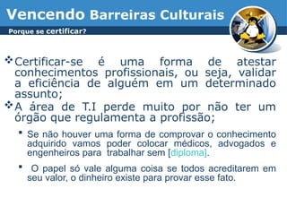 Vencendo Barreiras Culturais
Certificar-se é uma forma de atestar
conhecimentos profissionais, ou seja, validar
a eficiência de alguém em um determinado
assunto;
A área de T.I perde muito por não ter um
órgão que regulamenta a profissão;
 Se não houver uma forma de comprovar o conhecimento
adquirido vamos poder colocar médicos, advogados e
engenheiros para trabalhar sem [diploma].
 O papel só vale alguma coisa se todos acreditarem em
seu valor, o dinheiro existe para provar esse fato.
Porque se certificar?
 