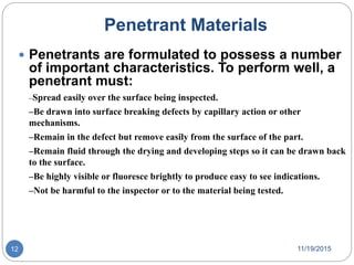 Penetrant Materials
 Penetrants are formulated to possess a number
of important characteristics. To perform well, a
penetrant must:
–Spread easily over the surface being inspected.
–Be drawn into surface breaking defects by capillary action or other
mechanisms.
–Remain in the defect but remove easily from the surface of the part.
–Remain fluid through the drying and developing steps so it can be drawn back
to the surface.
–Be highly visible or fluoresce brightly to produce easy to see indications.
–Not be harmful to the inspector or to the material being tested.
11/19/201512
 