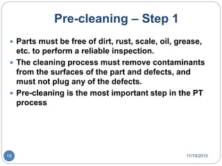 Pre-cleaning – Step 1
 Parts must be free of dirt, rust, scale, oil, grease,
etc. to perform a reliable inspection.
 The cleaning process must remove contaminants
from the surfaces of the part and defects, and
must not plug any of the defects.
 Pre-cleaning is the most important step in the PT
process
11/19/201519
 
