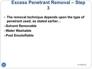 Excess Penetrant Removal – Step
3
 The removal technique depends upon the type of
penetrant used, as stated earlier…
–Solvent Removable
–Water Washable
–Post Emulsifiable
11/19/201522
 