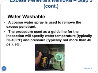 Excess Penetrant Removal – Step 3
(cont.)
Water Washable
 A coarse water spray is used to remove the
excess penetrant.
 The procedure used as a guideline for the
inspection will specify water temperature (typically
50-100°F) and pressure (typically not more than 40
psi), etc.
11/19/201523
 