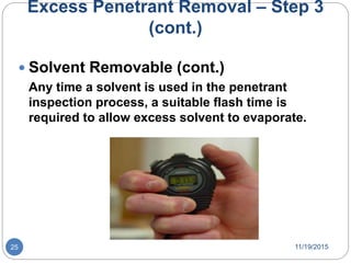 Excess Penetrant Removal – Step 3
(cont.)
 Solvent Removable (cont.)
Any time a solvent is used in the penetrant
inspection process, a suitable flash time is
required to allow excess solvent to evaporate.
11/19/201525
 