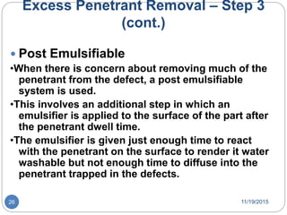 Excess Penetrant Removal – Step 3
(cont.)
 Post Emulsifiable
•When there is concern about removing much of the
penetrant from the defect, a post emulsifiable
system is used.
•This involves an additional step in which an
emulsifier is applied to the surface of the part after
the penetrant dwell time.
•The emulsifier is given just enough time to react
with the penetrant on the surface to render it water
washable but not enough time to diffuse into the
penetrant trapped in the defects.
11/19/201526
 