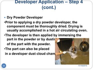Developer Application – Step 4
(cont.)
 Dry Powder Developer
•Prior to applying a dry powder developer, the
component must be thoroughly dried. Drying is
usually accomplished in a hot air circulating oven.
•The developer is then applied by immersing the
part in the powder or by dusting
of the part with the powder.
•The part can also be placed
in a developer dust cloud chamber.
11/19/201528
 
