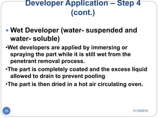 Developer Application – Step 4
(cont.)
 Wet Developer (water- suspended and
water- soluble)
•Wet developers are applied by immersing or
spraying the part while it is still wet from the
penetrant removal process.
•The part is completely coated and the excess liquid
allowed to drain to prevent pooling
•The part is then dried in a hot air circulating oven.
11/19/201529
 