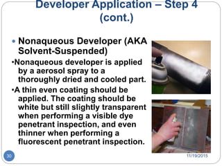 Developer Application – Step 4
(cont.)
 Nonaqueous Developer (AKA
Solvent-Suspended)
•Nonaqueous developer is applied
by a aerosol spray to a
thoroughly dried and cooled part.
•A thin even coating should be
applied. The coating should be
white but still slightly transparent
when performing a visible dye
penetrant inspection, and even
thinner when performing a
fluorescent penetrant inspection.
11/19/201530
 