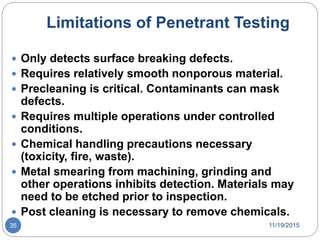 Limitations of Penetrant Testing
 Only detects surface breaking defects.
 Requires relatively smooth nonporous material.
 Precleaning is critical. Contaminants can mask
defects.
 Requires multiple operations under controlled
conditions.
 Chemical handling precautions necessary
(toxicity, fire, waste).
 Metal smearing from machining, grinding and
other operations inhibits detection. Materials may
need to be etched prior to inspection.
 Post cleaning is necessary to remove chemicals.
11/19/201535
 